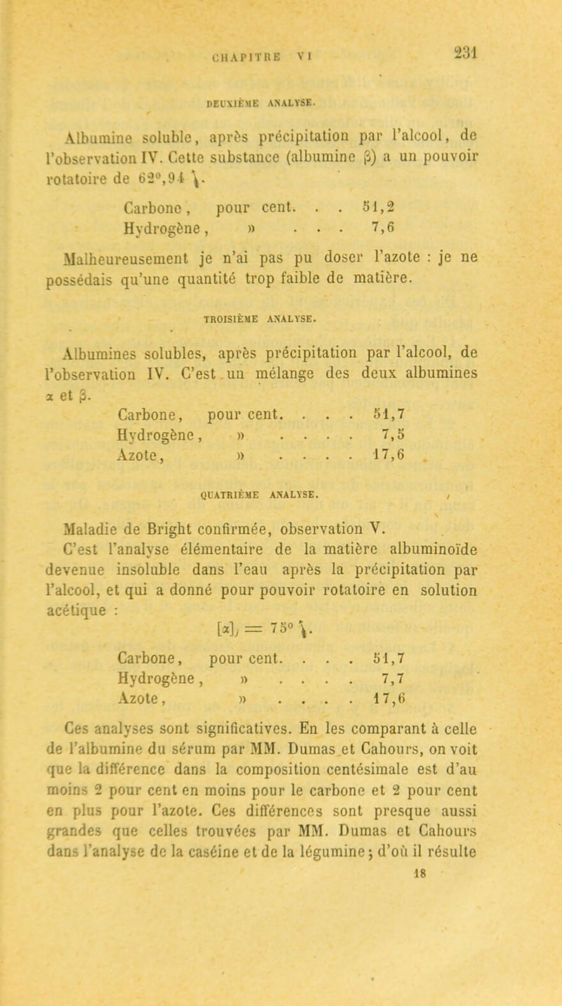 DEUXIÈME ANALYSE. Albumine soluble, après précipitation par l’alcool, de l’observation IV. Cette substance (albumine (â) a un pouvoir rotatoire de 62°,9-i \. Carbone, pour cent. . . 51,2 Hydrogène, » ... 7,6 Malheureusement je n’ai pas pu doser l’azote : je ne possédais qu’une quantité trop faible de matière. TROISIÈME ANALYSE. Albumines solubles, après précipitation par l’alcool, de l’observation IV. C’est.un mélange des deux albumines a et j3. Carbone, pour cent. . . . 51,7 Hydrogène, » .... 7,5 Azote, » .... 17,6 QUATRIÈME ANALYSE. , Maladie de Bright confirmée, observation V. C’est l’analyse élémentaire de la matière albuminoïde devenue insoluble dans l’eau après la précipitation par l’alcool, et qui a donné pour pouvoir rotatoire en solution acétique : [oc],. = 75° \. Carbone, pourcent. . . . 51,7 Hydrogène, » .... 7,7 Azote, » ....17,6 Ces analyses sont significatives. En les comparant à celle de l’albumine du sérum par MM. Dumas et Cahours, on voit que la différence dans la composition centésimale est d’au moins 2 pour cent en moins pour le carbone et 2 pour cent en plus pour l’azote. Ces différences sont presque aussi grandes que celles trouvées par MM. Dumas et Cahours dans l’analyse de la caséine et de la légumine ; d’où il résulte 18