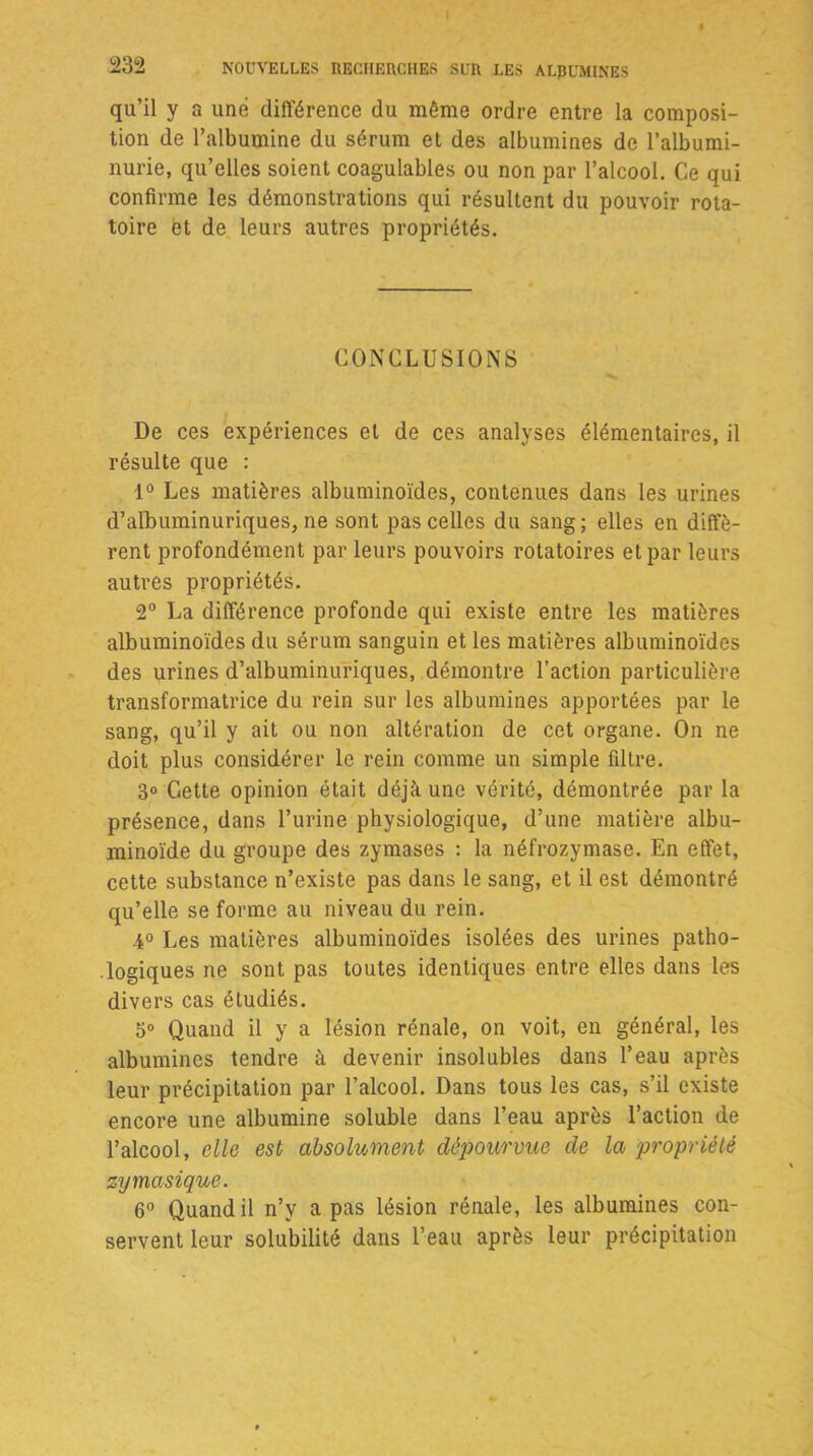 qu’il y a une différence du même ordre entre la composi- tion de l’albumine du sérum et des albumines de l’albumi- nurie, qu’elles soient coagulables ou non par l’alcool. Ce qui confirme les démonstrations qui résultent du pouvoir rota- toire et de leurs autres propriétés. CONCLUSIONS De ces expériences et de ces analyses élémentaires, il résulte que : 1° Les matières albuminoïdes, contenues dans les urines d’albuminuriques, ne sont pas celles du sang; elles en diffè- rent profondément par leurs pouvoirs rotatoires et par leurs autres propriétés. 2° La différence profonde qui existe entre les matières albuminoïdes du sérum sanguin et les matières albuminoïdes des urines d’albuminuriques, démontre l’action particulière transformatrice du rein sur les albumines apportées par le sang, qu’il y ait ou non altération de cet organe. On ne doit plus considérer le rein comme un simple filtre. 3° Cette opinion était déjà une vérité, démontrée par la présence, dans l’urine physiologique, d’une matière albu- minoïde du groupe des zymases : la néfrozymase. En effet, cette substance n’existe pas dans le sang, et il est démontré qu’elle se forme au niveau du rein. 4° Les matières albuminoïdes isolées des urines patho- logiques ne sont pas toutes identiques entre elles dans les divers cas étudiés. 5° Quand il y a lésion rénale, on voit, en général, les albumines tendre à devenir insolubles dans l’eau après leur précipitation par l’alcool. Dans tous les cas, s’il existe encore une albumine soluble dans l’eau après l’action de l’alcool, elle est absolument dépourvue de la propriété zy musique. 6° Quand il n’v a pas lésion rénale, les albumines con- servent leur solubilité dans l’eau après leur précipitation