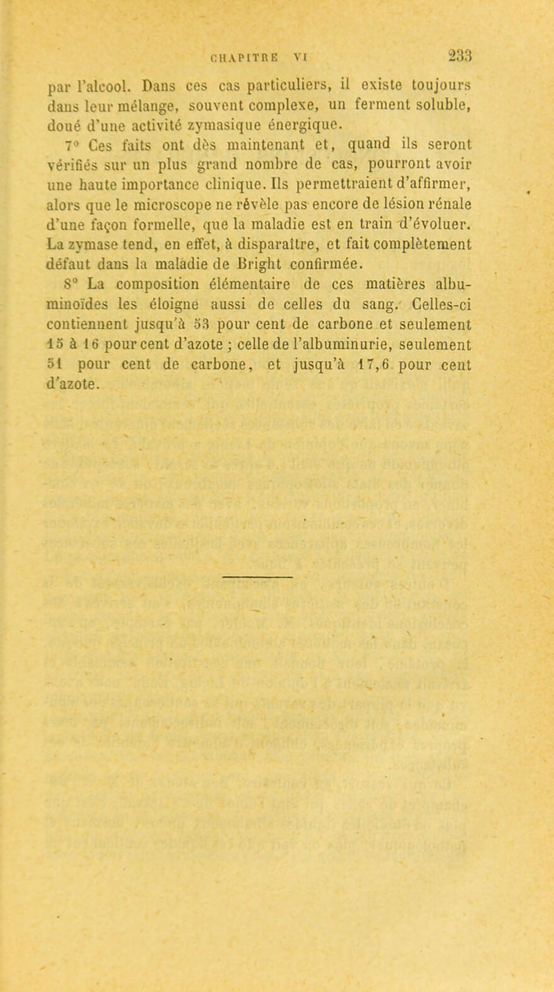 par l’alcool. Dans ces cas particuliers, il existe toujours dans leur mélange, souvent complexe, un ferment soluble, doué d’une activité zymasique énergique. 7° Ces faits ont dés maintenant et, quand ils seront vérifiés sur un plus grand nombre de cas, pourront avoir une haute importance clinique. Ils permettraient d’affirmer, alors que le microscope ne révèle pas encore de lésion rénale d’une façon formelle, que la maladie est en train d’évoluer. La zymase tend, en effet, à disparaître, et fait complètement défaut dans la maladie de Briglit confirmée. S° La composition élémentaire de ces matières albu- minoïdes les éloigne aussi de celles du sang. Celles-ci contiennent jusqu’à 53 pour cent de carbone et seulement 15 à 16 pourcent d’azote; celle de l’albuminurie, seulement 51 pour cent de carbone, et jusqu’à 17,6 pour cent d’azote.