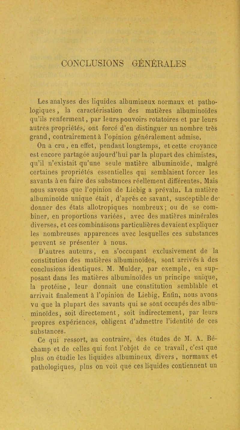 CONCLUSIONS GÉNÉRALES Les analyses des liquides albumineux normaux et patho- logiques , la caractérisation des matières albuminoïdes qu’ils renferment, par leurs pouvoirs rotatoires et par leurs autres propriétés, ont forcé d’en distinguer un nombre très grand, contrairement à l’opinion généralement admise. On a cru, en effet, pendant longtemps, et cette croyance est encore partagée aujourd’hui par la plupart des chimistes, qu’il n’existait qu’une seule matière albuminoïde, malgré certaines propriétés essentielles qui semblaient forcer les savants il en faire des substances réellement différentes. Mais nous savons que l’opinion de Liebig a prévalu. La matière albuminoïde unique était, d’après ce savant, susceptible de- donner des états allotropiques nombreux; ou de se com- biner, en proportions variées, avec des matières minérales diverses, et ces combinâisons particulières devaient expliquer les nombreuses apparences avec lesquelles ces substances peuvent se présenter à nous. D’autres auteurs, en s’occupant exclusivement de la constitution des matières albuminoïdes, sont arrivés à des conclusions identiques. M. Mulder, par exemple, en sup- posant dans les matières albuminoïdes un principe unique, la protéine, leur donnait une constitution semblable et arrivait finalement à l’opinion de Liebig. Enfin, nous avons vu que la plupart des savants qui se sont occupés des albu- minoïdes, soit directement, soit indirectement, par leurs propres expériences, obligent d’admettre l’identité de ces substances. Ce qui ressort, au contraire, des études de M. A. Bé- champ et de celles qui font l’objet de ce travail, c’est que plus on étudie les liquides albumineux divers , normaux et pathologiques, plus on voit que ces liquides contiennent un