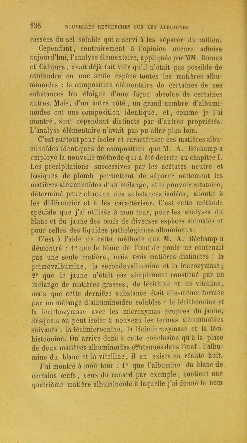 cassées du sel soluble qui a servi à les séparer du milieu. Cependant, contrairement à l’opinion encore admise aujourd’hui, l’analyse élémentaire, appliquée par MM. Uùmas et Gahours, avait déjà fait voir qu’il n’était pas possible de confondre en une seule espèce toutes les matières albu- minoïdes : la composition élémentaire de certaines de ces substances les éloigne d’une façon absolue de certaines autres. Mais, d’un autre côté, un grand nombre d’albumi- noïdes ont une composition identique, et, comme je l’ai montré, sont cependant distincts par d’autres propriétés. L’analyse élémentaire n’avait pas pu aller plus loin. C’est surtout pour isoler et caractériser ces matières albu- minoïdes identiques de composition que M. À. Béchamp a employé la nouvelle méthode qui a été décrite au chapitre I. Les précipitations successives par les acétates neutre et basiques de plomb permettent de séparer nettement les matières albuminoïdes d’un mélange, et le pouvoir rotatoire, déterminé pour chacune des substances isolées, alioutit à les différencier et à les caractériser. C’est cette méthode spéciale que j’ai utilisée à mon tour, pour les analyses du blanc et du jaune des œufs de diverses espèces animales et pour celles des liquides pathologiques albumineux. C’est à l’aide de cette méthode que M. A. Béchamp a démontré : 1° que le blanc de l’œuf de poule ne contenait pas une seule matière, mais trois matières distinctes : la primovalbumine, la secondovalbumine et la leucozymase; 2° que le jaune n’était pas simplement constitué par un mélange de matières grasses, de lécithine et de vitelline, mais que cette dernière substance était elle-même formée par un mélange d’albuminoïdes solubles : la lécithoonine et la lécithozymase avec les microzymas propres du jaune, desquels on peut isoler à nouveau les termes albuminoïdes suivants : la lécimicroonine, la lécimicrozymase et la léci- histoonine. On arrive donc à cette conclusion qu’à la place de deux matières albuminoïdes contenues dans l’œuf : l’albu- mine du blanc et la vitelline, il en existe en réalité huit. J’ai montré à mon tour : 1° que l’albumine du blanc de certains œufs, ceux du canard par exemple , contient une quatrième matière albuminoïde à laquelle j’ai donné le nom