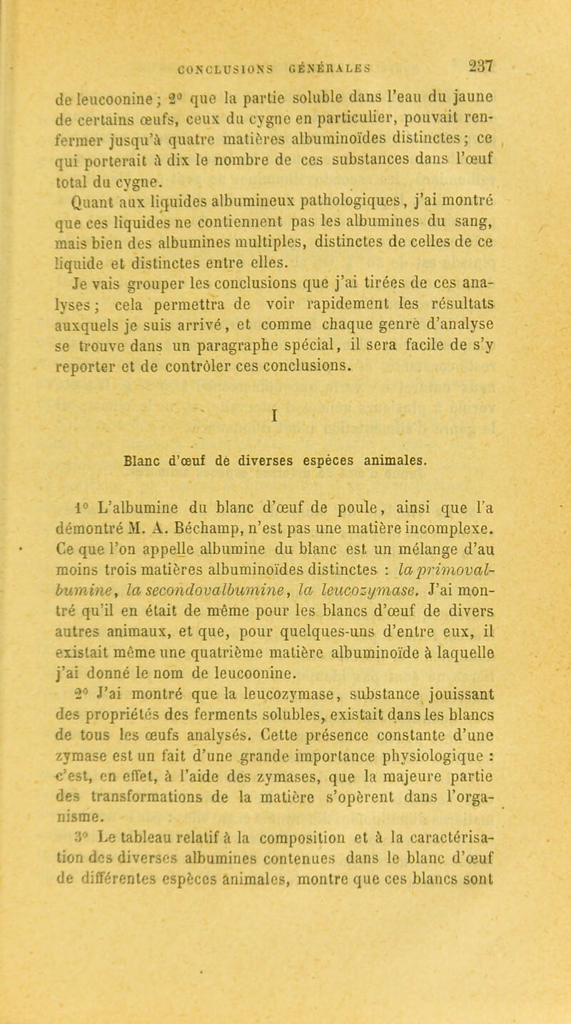 de leucoonine ; 2Û que la partie soluble dans l’eau du jaune de certains œufs, ceux du cygne en particulier, pouvait ren- fermer jusqu’à quatre matières albuminoïdes distinctes ; ce qui porterait à dix le nombre de ces substances dans l’œuf total du cygne. Quant aux liquides albumineux pathologiques, j’ai montré que ces liquides ne contiennent pas les albumines du sang, mais bien des albumines multiples, distinctes de celles de ce liquide et distinctes entre elles. Je vais grouper les conclusions que j’ai tirées de ces ana- lyses; cela permettra de voir rapidement les résultats auxquels je suis arrivé, et comme chaque genre d’analyse se trouve dans un paragraphe spécial, il sera facile de s’y reporter et de contrôler ces conclusions. I Blanc d’œuf de diverses espèces animales. 1° L’albumine du blanc d’œuf de poule, ainsi que l’a démontré M. A. Béchamp, n’est pas une matière incomplexe. Ce que l’on appelle albumine du blanc est un mélange d’au moins trois matières albuminoïdes distinctes : laprimoval- bumine, la secondovalbumine, la leucozymase. J’ai mon- tré qu’il en était de même pour les blancs d’œuf de divers autres animaux, et que, pour quelques-uns d’entre eux, il existait même une quatrième matière albuminoïde à laquelle j’ai donné le nom de leucoonine. 2° J’ai montré que la leucozymase, substance jouissant des propriétés des ferments solubles, existait dans les blancs de tous les œufs analysés. Cette présence constante d’une zymase est un fait d’une grande importance physiologique : c’est, en effet, à l’aide des zymases, que la majeure partie des transformations de la matière s’opèrent dans l’orga- nisme. 3° Le tableau relatif à la composition et à la caractérisa- tion des diverses albumines contenues dans le blanc d’œuf de différentes espèces animales, montre que ces blancs sont