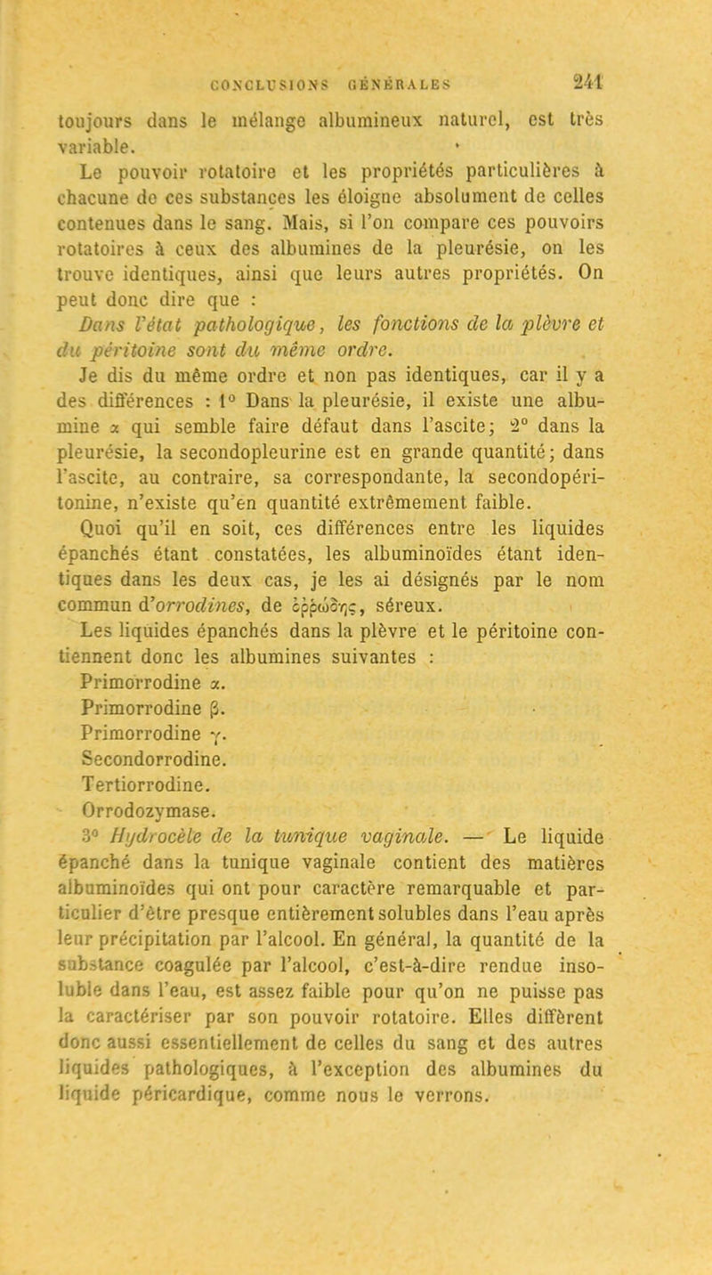 toujours dans le mélange albumineux naturel, est très variable. Le pouvoir rotatoire et les propriétés particulières à chacune de ces substances les éloigne absolument de celles contenues dans le sang. Mais, si l’on compare ces pouvoirs rotatoires à ceux des albumines de la pleurésie, on les trouve identiques, ainsi que leurs autres propriétés. On peut donc dire que : Dans Vétat pathologique, les fonctions delà plèvre et du péritoine sont du même ordre. Je dis du même ordre et non pas identiques, car il y a des différences : 1° Dans la pleurésie, il existe une albu- mine a qui semble faire défaut dans l’ascite; 2° dans la pleurésie, la secondopleurine est en grande quantité; dans l'ascite, au contraire, sa correspondante, la secondopéri- tonine, n’existe qu’en quantité extrêmement faible. Quoi qu’il en soit, ces différences entre les liquides épanchés étant constatées, les albuminoïdes étant iden- tiques dans les deux cas, je les ai désignés par le nom commun d’orrodines, de cppûcYjç, séreux. Les liquides épanchés dans la plèvre et le péritoine con- tiennent donc les albumines suivantes : Primorrodine a. Primorrodine (3. Primorrodine y. Secondorrodine. Tertiorrodine. Orrodozymase. 3° Hydrocèle de la tunique vaginale. — Le liquide épanché dans la tunique vaginale contient des matières albuminoïdes qui ont pour caractère remarquable et par- ticulier d’être presque entièrement solubles dans l’eau après leur précipitation par l’alcool. En général, la quantité de la substance coagulée par l’alcool, c’est-à-dire rendue inso- luble dans l’eau, est assez faible pour qu’on ne puisse pas la caractériser par son pouvoir rotatoire. Elles diffèrent donc aussi essentiellement de celles du sang et des autres liquides pathologiques, à l’exception des albumines du liquide péricardique, comme nous le verrons.
