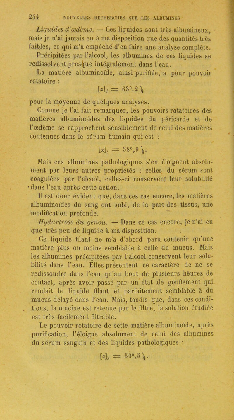 Liquides d'œdème. — Ces liquides sont très albumineux, mais je n’ai jamais eu à ma disposition que des quantités très faibles, ce qui m’à empêché d’en faire une analyse complète. Précipitées par l’alcool, les albumines de ces liquides se redissolvent presque intégralement dans l’eau. La matière albuminoïde, ainsi purifiée, a pour pouvoir rotatoire : [*]/ = 63°, 2 \ pour la moyenne de quelques analyses. Comme je l’ai fait remarquer, les pouvoirs rotatoires des matières albuminoïdes des liquides du péricarde et de l'œdème se rapprochent sensiblement de celui des matières contenues dans le sérum humain qui est : [a], = 58°,&V Mais ces albumines pathologiques s’en éloignent absolu- ment par leurs autres propriétés : celles du sérum sont coagulées par l’alcool, celles-ci conservent leur solubilité •dans l’eau après cette action. Il est donc évident que, dans ces cas encore, les matières albuminoïdes du sang ont subi, de la part des tissus, une modification profonde. Hijdcirtrose du genou. — Dans ce cas encore, je n’ai eu que très peu de liquide à ma disposition. Ce liquide filant ne m’a d’abord paru contenir qu’une matière plus ou moins semblable à celle du mucus. Mais les albumines précipitées par l’alcool conservent leur solu- bilité dans l’eau. Elles présentent ce caractère de ne se redissoudre dans l’eau qu’au bout de plusieurs hèures de contact, après avoir passé par un état de gonflement qui rendait le liquide filant et parfaitement semblable à du mucus délayé dans l’eau. Mais, tandis que, dans ces condi- tions, la mucine est retenue par le filtre, la solution étudiée est très facilement filtrable. Le pouvoir rotatoire de cette matière albuminoïde, après purification, l’éloigne absolument de celui des albumines du sérum sanguin et des liquides pathologiques : M, = 50», 5 V