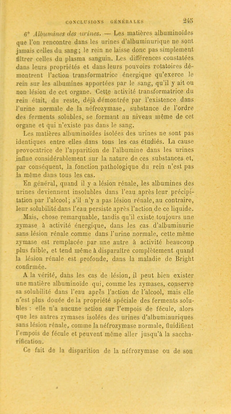 6° Albumines des urines■ — Les matières albuminoïdes que l’on rencontre dans les urines d’albuminurique ne sont jamais celles du sang; le rein ne laisse donc pas simplement filtrer celles du plasma sanguin. Les différences constatées dans leurs propriétés et dans leurs pouvoirs rotatoires dé- montrent l’action transformatrice énergique qu’exerce le rein sur les albumines apportées par le sang, qu’il y ait ou non lésion de cet organe. Cette activité transformatrice du rein était, du reste, déjà démontrée par l’existence dans l’urine normale de la néfrozymase, substance de l’ordre des ferments solubles, se formant au niveau même de cet organe et qui n’existe pas dans le sang. Les matières albuminoïdes isolées des urines ne sont pas identiques entre elles dans tous les cas étudiés. La cause provocatrice de l’apparition de l’albumine dans les urines influe considérablement sur la nature de ces substances et, par conséquent, la fonction pathologique du rein n’est pas la même dans tous les cas. En général, quand il y a lésion rénale, les albumines des urines deviennent insolubles dans l’eau après leur précipi- tation par l’alcool; s’il n’y a pas lésion rénale, au contraire, leur solubilité dans l’eau persiste après l’action de ce liquide. Mais, chose remarquable, tandis qu’il existe toujours une zymase à activité énergique, dans les cas d’albuminurie sans lésion rénale comme dans l’urine normale, cette même zymase est remplacée par une autre à activité beaucoup plus faible, et tend même à disparaître complètement quand la lésion rénale est profonde, dans la maladie de Bright confirmée. A la vérité, dans les cas de lésion, il peut bien exister une matière albuminoïde qui, comme les zymases, conserve sa solubilité dans l’eau après l’action de l'alcool, mais elle n’est plus douée de la propriété spéciale des ferments solu- bles : elle n’a aucune action sur l’empois de fécule, alors que les autres zymases isolées des urines d’albuminuriques sans lésion rénale, comme la néfrozymase normale, fluidifient l’empois de fécule et peuvent même aller jusqu’à la saccha- rification. Ce fait de la disparition de la néfrozymase ou de son