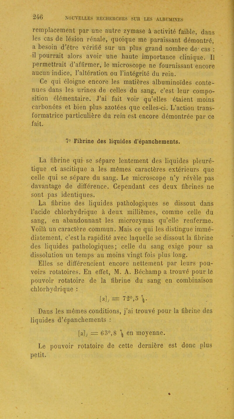 remplacement par une autre zymase à activité faible, dans les cas de lésion rénale, quoique me paraissant démontré, a besoin d'être vérifié sur un plus grand nombre de-cas : il pourrait alors avoir une haute importance clinique. Il permettrait d’affirmer, le microscope ne fournissant encore aucun indice, l’altération ou l’intégrité du rein. Ce qui éloigne encore les matières albuminoïdes conte- nues dans les urines de celles du sang, c’est leur compo- sition élémentaire. J’ai fait voir qu’elles étaient moins carbonées et bien plus azotées que celles-ci. L’action trans- formatrice particulière du rein est encore démontrée par ce fait. 7° Fibrine des liquides d’épanchements. La fibrine qui se sépare lentement des liquides pleuré- tique et ascitique a les mêmes caractères extérieurs que celle qui se sépare du sang. Le microscope n’y révèle pas davantage de différence. Cependant ces deux fibrines ne sont pas identiques. La fibrine des liquides pathologiques se dissout dans l’acide chlorhydrique à deux millièmes, comme celle du sang, en abandonnant les microzymas qu’elle renferme. Voilà un caractère commun. Mais ce qui les distingue immé- diatement, c’est la rapidité avec laquelle se dissout la fibrine des liquides pathologiques; celle du sang exige pour sa dissolution un temps au moins vingt fois plus long. Elles se différencient encore nettement par leurs pou- voirs rotatoires. En effet, M. A. Béchamp a trouvé pour le pouvoir rotatoire de la fibrine du sang en combinaison chlorhydrique : [a], == 72°,5 Dans les mêmes conditions, j’ai trouvé pour la fibrine des liquides d’épanchements : [a], = 63°,8 \ en moyenne. Le pouvoir rotatoire de cette dernière est donc plus petit.