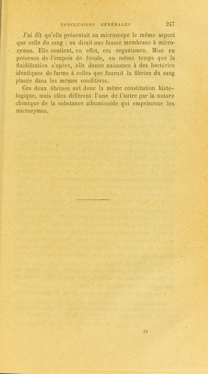 J’ai dît qu’elle présentait au microscope le même aspect que celle du sang : on dirait une fausse membrane ii micro- zvmas. Elle contient, en elTet, ces organismes. Mise en présence de l’empois de fécule, en même temps que la fluidification s’opère, elle donne naissance à des bactéries identiques de forme il celles que fournit la fibrine du sang placée dans les mêmes conditions. Ces deux fibrincs ont donc la même constitution histo- logique, mais elles diffèrent l’une de l’autre par la nature chimique de la substance albuminoïde qui emprisonne les microzymas. iü
