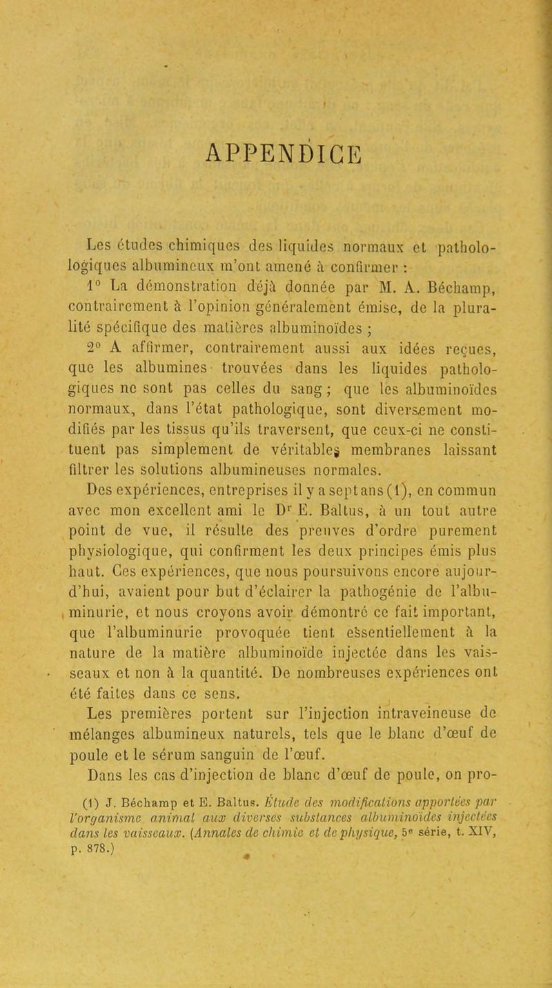 r APPENDICE Los études chimiques des liquides normaux et patholo- logiques albumineux m’ont amené à confirmer : 1° La démonstration déjà donnée par M. A. Béchamp, contrairement à l’opinion généralement émise, de la plura- lité spécifique des matières albuminoïdes ; 2° A affirmer, contrairement aussi aux idées reçues, que les albumines' trouvées dans les liquides patholo- giques ne sont pas celles du sang; que les albuminoïdes normaux, dans l’état pathologique, sont diversement mo- difiés par les tissus qu’ils traversent, que ceux-ci ne consti- tuent pas simplement de véritables membranes laissant filtrer les solutions albumineuses normales. Des expériences, entreprises il y a sept ans (l), en commun avec mon excellent ami le D1' Ë. Baltus, à un tout autre point de vue, il résulte des preuves d’ordre purement physiologique, qui confirment les deux principes émis plus haut. Ces expériences, que nous poursuivons encore aujour- d’hui, avaient pour but d’éclairer la pathogénie de l’albu- minurie, et nous croyons avoir démontré ce fait important, que l’albuminurie provoquée tient essentiellement à la nature de la matière albuminoïde injectée dans les vais- seaux et non à la quantité. De nombreuses expériences ont été faites dans ce sens. Les premières portent sur l’injection intraveineuse de mélanges albumineux naturels, tels que le blanc d’œuf de poule et le sérum sanguin de l’œuf. Dans les cas d’injection de blanc d’œuf de poule, on pro- (1) J. Béchamp et E. Baltus. Etude des modifications apportées par l’organisme animal aux diverses substances albuminoïdes injectées dans les vaisseaux. (Annales de chimie et de plii/sique, 5e série, t. XIV, P. 878.)