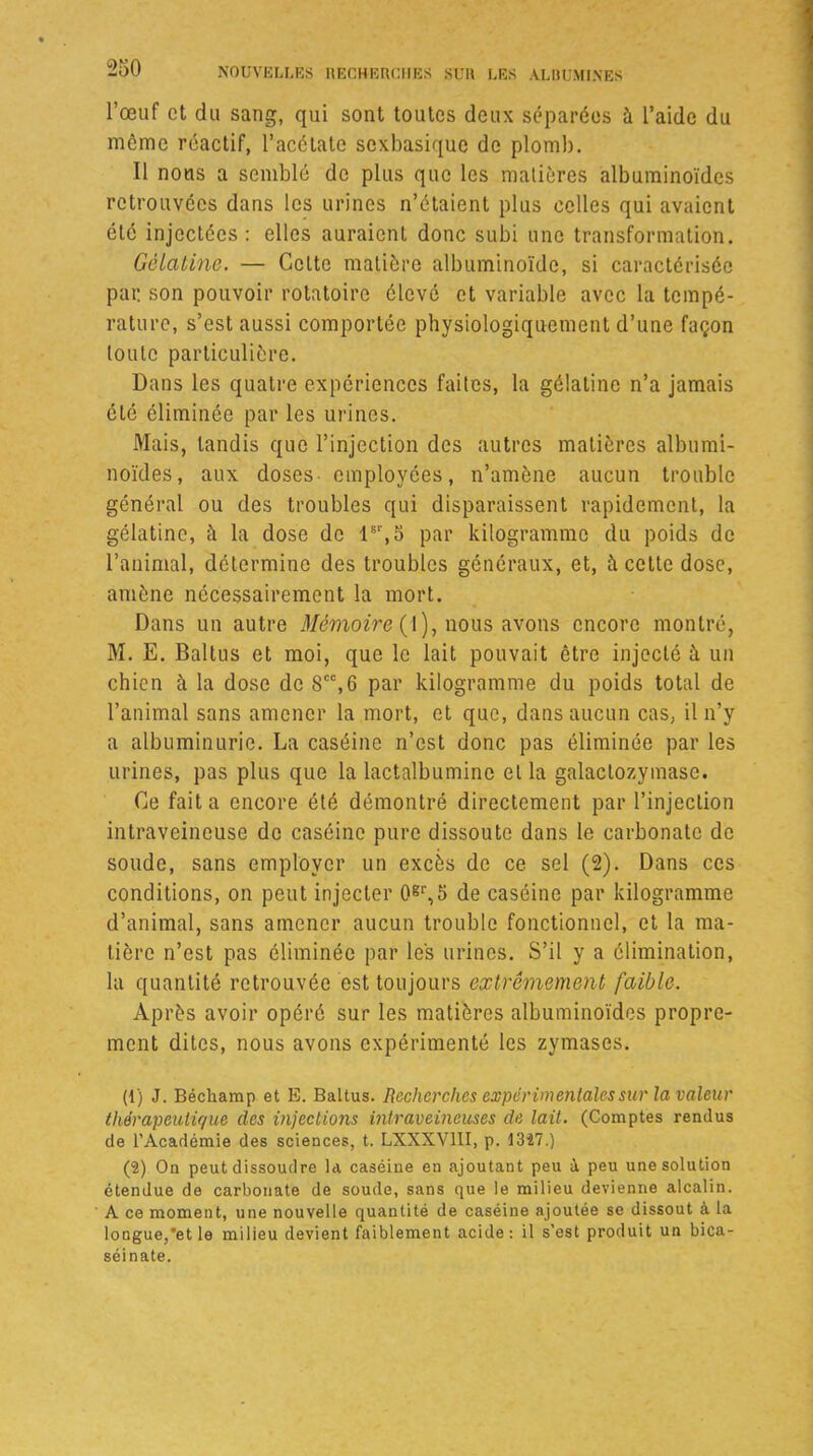 l’œuf et du sang, qui sont toutes deux séparées à l’aide du môme réactif, l’acétate sexbasique de plomb. Il nous a semblé de plus que les matières albuminoïdes retrouvées dans les urines n’étaient plus celles qui avaient été injectées: elles auraient donc subi une transformation. Gélatine. — Cette matière albuminoïde, si caractérisée par son pouvoir rotatoire élevé et variable avec la tempé- rature, s’est aussi comportée physiologiquement d’une façon toute particulière. Dans les quatre expériences faites, la gélatine n’a jamais été éliminée par les urines. Mais, tandis que l’injection des autres matières albumi- noïdes, aux doses employées, n’amène aucun trouble général ou des troubles qui disparaissent rapidement, la gélatine, à la dose de lsr, 5 par kilogramme du poids de l’animal, détermine des troubles généraux, et, à cette dose, amène nécessairement la mort. Dans un autre Mémoire (l), nous avons encore montré, M. E. Baltus et moi, que le lait pouvait être injecté à. un chien à la dose de Scc,6 par kilogramme du poids total de l’animal sans amener la mort, et que, dans aucun cas, il n’y a albuminurie. La caséine n’est donc pas éliminée par les urines, pas plus que la lactalbumine et la galaclozymase. Ce fait a encore été démontré directement par l’injection intraveineuse de caséine pure dissoute dans le carbonate de soude, sans employer un excès de ce sel (2). Dans ces conditions, on peut injecter 0gr,5 de caséine par kilogramme d’animal, sans amener aucun trouble fonctionnel, et la ma- tière n’est pas éliminée par les urines. S’il y a élimination, la quantité retrouvée est toujours extrêmement faible. Après avoir opéré sur les matières albuminoïdes propre- ment dites, nous avons expérimenté les zymases. (1) J. Béchamp et E. Baltus. Recherches expérimentales sur la valeur thérapeutique des injections intraveineuses de lait. (Comptes rendus de l’Académie des sciences, t. LXXXV1II, p. 1347.) (S) On peut dissoudre la caséine en ajoutant peu à peu une solution étendue de carbonate de soude, sans que le milieu devienne alcalin. A ce moment, une nouvelle quantité de caséine ajoutée se dissout à la longue,*et le milieu devient faiblement acide: il s’est produit un bica- séinate.