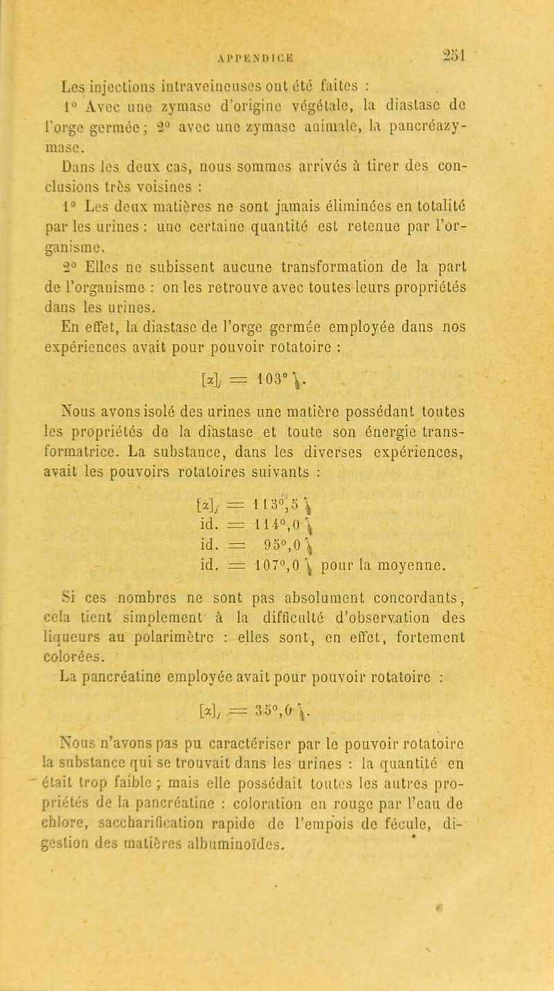 Los injections intraveineuses ont été faites : 1° Avec une zymase d’origine végétale, la cliaslasc de l'orge germée; 2° avec une zymase animale, la pancréazy- mase. Dans les deux cas, nous sommes arrivés à tirer des con- clusions très voisines : 1° Les deux matières ne sont jamais éliminées en totalité par les urines : une certaine quantité est retenue par l’or- ganisme. 2° Elles ne subissent aucune transformation de la part de l’organisme : on les retrouve avec toutes leurs propriétés dans les urines. En effet, la diastasc de l’orge germée employée dans nos expériences avait pour pouvoir rotatoire : [4- = 103° Nous avons isolé des urines une matière possédant toutes les propriétés de la diastasc et toute son énergie trans- formatrice. La substance, dans les diverses expériences, avait les pouvoirs rotatoires suivants : [u]j = 113°, o \ id. = H4°,ü\ id. = 95°, 0\ id. = 107°,0^ pour la moyenne. Si ces nombres ne sont pas absolument concordants, cela tient simplement à la difficulté d’observation des liqueurs au polarimètrc : elles sont, en effet, fortement colorées. La pancréatine employée avait pour pouvoir rotatoire : [a],. == 35°,0 Nous n’avons pas pu caractériser par le pouvoir rotatoire la substance qui se trouvait dans les urines : la quantité en ■ était trop faible ; mais elle possédait toutes les autres pro- priétés de la pancréatine : coloration en rouge par l’eau de chlore, saccharification rapide de l’empois de fécule, di- gestion des matières albuminoïdes.