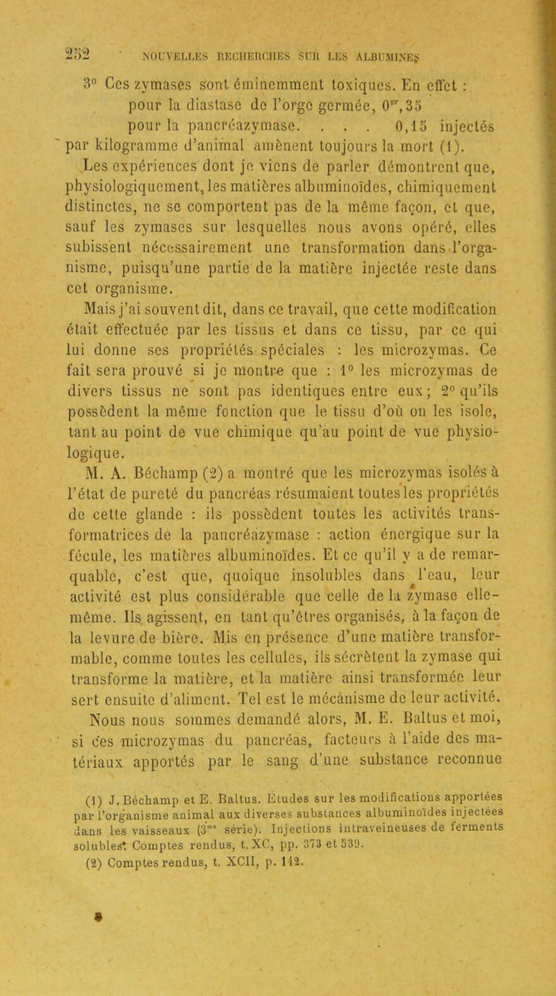 3° Ces zymases sont éminemment toxiques. En effet : pour la diastasc de l’orge germée, 0Br,35 pour la pancréazymase. . . . 0,15 injectés par kilogramme d’animal amènent toujours la mort (1). Les expériences dont je viens de parler démontrent que, physiologiquement, les matières albuminoïdes, chimiquement distinctes, ne se comportent pas de la même façon, et que, sauf les zymases sur lesquelles nous avons opéré, elles subissent nécessairement une transformation dans l’orga- nisme, puisqu’une partie de la matière injectée reste dans cet organisme. Mais j’ai souvent dit, dans ce travail, que cette modification était effectuée par les tissus et dans ce tissu, par ce qui lui donne ses propriétés spéciales : les microzymas. Ce fait sera prouvé si je montre que : 1° les microzymas de divers tissus ne sont pas identiques entre eux; 2° qu’ils possèdent la même fonction que le tissu d’où on les isole, tant au point de vue chimique qu’au point de vue physio- logique. M. À. Béclnimp (2) a montré que les microzymas isolés à l’état de pureté du pancréas résumaient toutes les propriétés de cette glande : ils possèdent toutes les activités trans- formatrices de la pancréazymase : action énergique sur la fécule, les matières albuminoïdes. Et ce qu’il y a de remar- quable, c’est que, quoique insolubles dans l’eau, leur activité est plus considérable que celle de la zymase elle- même. Ils agissent, en tant qu’ôlres organisés, à la façon de la levure de bière. Mis en présence d’une matière transfor- mable, comme toutes les cellules, ils sécrètent la zymase qui transforme la matière, et la matière ainsi transformée leur sert ensuite d’aliment. Tel est le mécanisme de leur activité. Nous nous sommes demandé alors, M. E. Baltusetmoi, si ces microzymas du pancréas, facteurs à l’aide des ma- tériaux apportés par le sang d’une substance reconnue (1) J. Béchamp et E. Battus. Études sur les modifications apportées par l’organistne animal aux diverses substauces albuminoïdes injectées dans les vaisseaux (3‘ série). Injections intraveineuses de ferments solubles*. Comptes rendus, t. XC, pp. 373 et 539. (2) Comptes rendus, t. XC1I, p. 142.