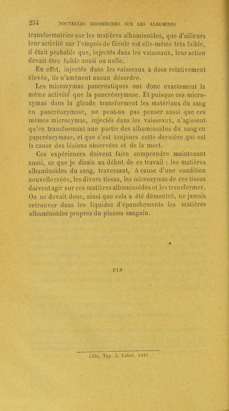 transformatrice sur les matières albuminoïdes, que d’ailleurs leur activité sur l’empois de fécule est elle-même très faible, il était probable que, injectés dans les vaisseaux, leur action devait être faible aussi ou nulle. En effet, injectés dans les vaisseaux à dose relativement élevée, ils n’amènent aucun désordre. Les microzymas pancréatiques ont donc exactement la même activité que la pancréazymase. Et puisque ces micro- zymas dans la glande transforment les matériaux du sang en pancréazymase, ne peut-on pas penser aussi que ces mêmes microzymas, injectés dans les vaisseaux, n’agissent qu’en transformant une partie des albuminoïdes du sang en pancréazymase, et que c’est toujours celte dernière qui est la cause des lésions observées et de la mort. Ces expériences doivent faire comprendre maintenant aussi, ce que je disais au début de ce travail : les matières albuminoïdes du sang, traversant, à cause d’une condition nouvelle créée, les divers tissus, les microzymas de ces tissus doivent agir sur ces matières albuminoïdes et les transformer. On ne devait donc, ainsi que cela a été démontré, ne jamais retrouver dans les liquides d’épanchements les matières albuminoïdes propres du plasma sanguin. FIN Lille, Typ. J. Lefort. 1887