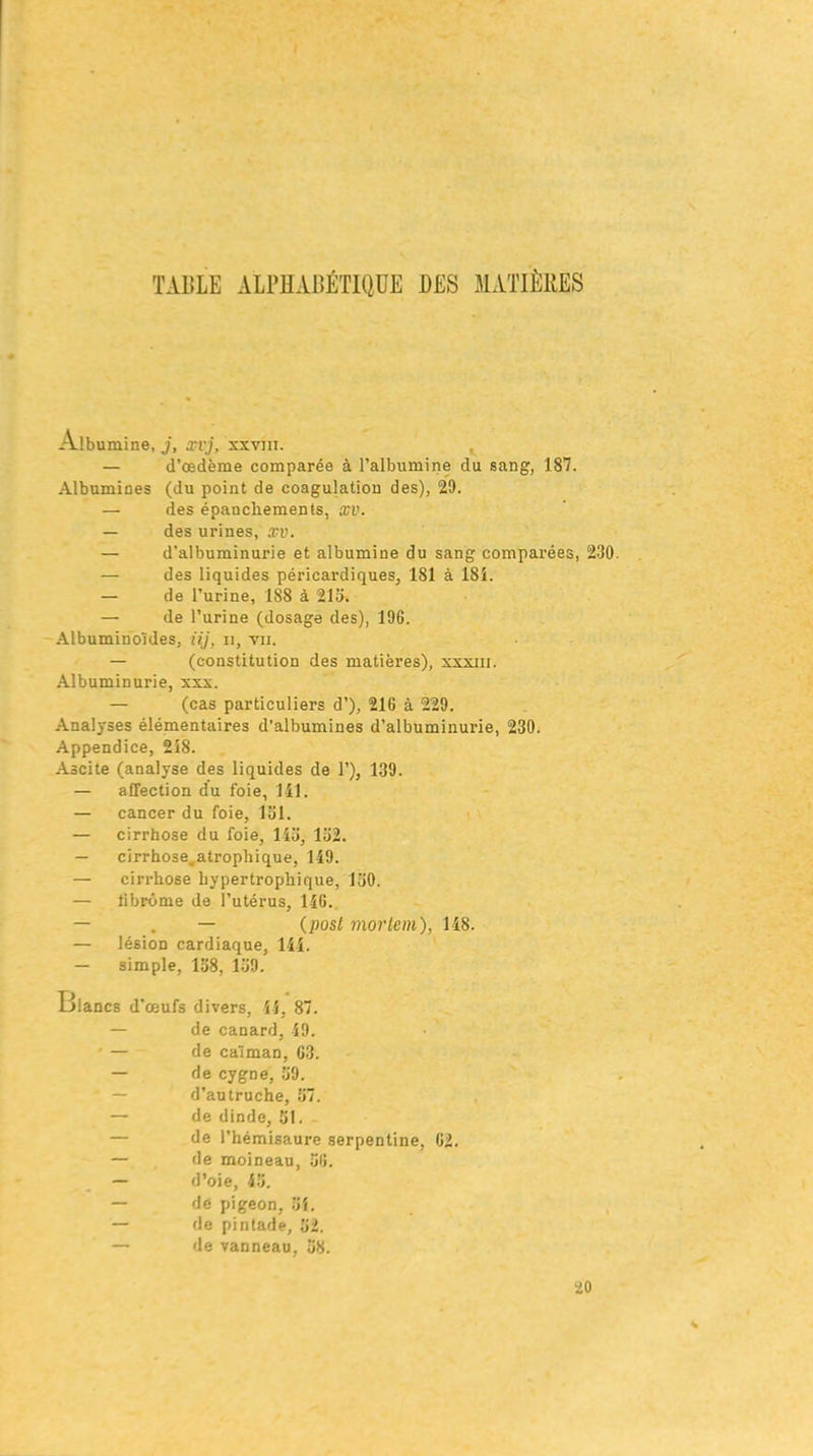 TABLE ALPHABÉTIQUE UES MATIÈRES Albumine, j, xvj, xxvni. — d’œdème comparée à l’albumine du sang, 187. Albumines (du point de coagulation des), 29. — des épanchements, xv. — des urines, xv. — d’albuminurie et albumine du sang comparées, 230. — des liquides péricardiques, 181 à 181. — de l’urine, 188 à 215. — de l’urine (dosage des), 196. Albuminoïdes, iij, n, vu. — (constitution des matières), xxxiii. Albuminurie, xxx. — (cas particuliers d’), 216 à 229. Analyses élémentaires d'albumines d’albuminurie, 230. Appendice, 218. Ascite (analyse des liquides de 1’), 139. — affection du foie, 141. — cancer du foie, loi. — cirrhose du foie, lia, 152. — cirrhose.atrophique, 149. — cirrhose hypertrophique, 130. — fibrome de l’utérus, 146. — . — (posl inortem), 118. — lésion cardiaque, 111. — simple, 158, 159. Blancs d’œufs divers, 44, 87. — de canard, 49. • — de caïman, 63. — de cygDe, 69. — d’autruche, 67. — de dinde, 51. — de l’hémisaure serpentine, 62. — de moineau, 56. — d’oie, 45. — dé pigeon, 51. — de pintade, 52. — de vanneau, 58. 20