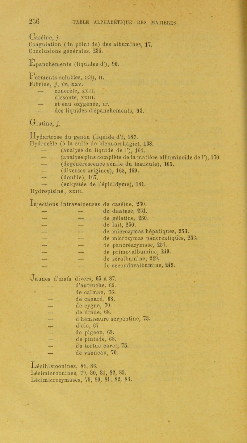 Caséine, j. Coagulation (du point de) des albumines, 17. Conclusions générales, 234. liipanchements (liquides d’), 90. I* erments solubles, viij, ii. Fibrine, j, ix, xxv. — concrète, xxiii. — dissoute, xxm. — et eau oxygénée, ix. — des liquides d’épanchements, 93. Glutine, j. Ilydartrose du genou (liquide d’), 187. Hydrocèle (à la suite de blennorrhagie), 1G8. — (analyse du liquide de 1’), loi. — (analyse plus complète de la matière albuminoïde de 1’), 170. — (dégénérescence sénile du testicule), 165. — (diverses origines), 168, 169. — (double), 167. — (enkystée de l’épididyme), 184. Hydropisine, xxm. Injections intraveineuses de caséine, 250. — — de diastase, 251. — — de gélatine, 250. — — de lait, 230. — — de microzymas hépatiques, 253. — — de microzymas pancréatiques, 253. — — de pancréazymase, 251. — — de primovalbumine, 249. — — de séralbumine, 249. — — de secondovalbumine, 249. Jaunes d’oeufs divers, 65 à 87. — d’autruche, 69. ' — de caïman, 75. — de canard, 68. — de cygne, 70. — de dinde, 68. — d’hémisaure serpentine, 73. — d’oie, 67 — de pigeon, 69. — de pintade, 68. — de tortue caret, 75. — de vanneau, 70. Lécihistoonines, 85, 86. Lécimicroonines, 79, 80, 81, 82, 83. Lécimicrozymases, 79, 80, 81, 82, 83.