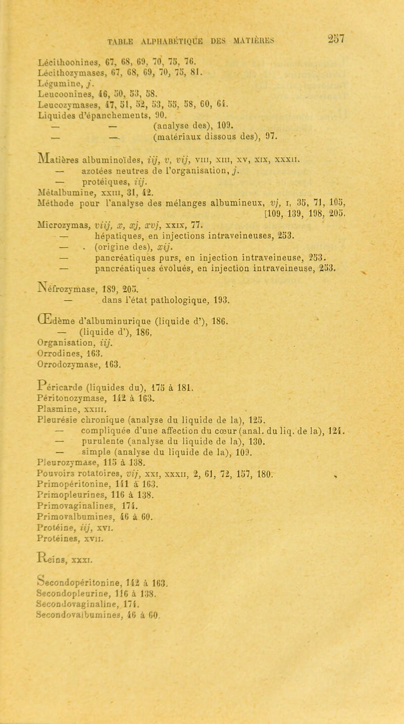 Lécithoonines, 67, 68, 69, 70, 75, 76. Lécithozymases, 67, 68, 69, 70, 75', 81. Légumine, j. Leucoonines, 46, 50, 58, 58. Leucozymases, 47, 51, 52, 53, 55, 58, 60, 6i. Liquides d’épanchements, 90. — — (analyse des), 109. — —. (matériaux dissous des), 97. ^Matières albuminoïdes, iij, v, vij, viii, xm, xv, xix, xxxn. — azotées neutres de l’organisation,,/. — protéiques, iij. Métalbumine, xxm, 31, 42. Méthode pour l’analyse des mélanges albumineux, vj, i, 35, 71, 105, [109, 139, 198, 205. Microzymas, viij, X, xj, xvj, xxix, 77. — hépatiques, en injections intraveineuses, 253. — . (origine des), xij. — pancréatiques purs, en injection intraveineuse, 253. — pancréatiques évolués, en injection intraveineuse, 253. ÏNéfrozymase, 189, 205. — dans l’état pathologique, 193. Œdème d’albuminurique (liquide d’), 186. — (liquide d’), 186, Organisation, iij. Orrodines, 163. Orrodozymase, 163. Péricarde (liquides du), 175 à 181. Péritonozymase, 142 à 163.. Plasmine, xxm. Pleurésie chronique (analyse du liquide de la), 125. — compliquée d’uue affection du cœur (anal, du liq. de la), 124. — purulente (analyse du liquide de la), 130. — simple (analyse du liquide de la), 109. Pieurozymase, 115 à 138. Pouvoirs rotatoires, vij, xxi, xxxii, 2, 61, 72, 157, 180. Primopéritonine, 141 a 163. Primopleurines, 116 à 138. Primovaginalines, 174. Primovalbumines, 46 à 60. Protéine, iij, xvi. Protéines, xvu. Peins, xxxi. Secondopéritonine, 142 à 163. Secondopleurine, 116 à 138. Secondovaginaline, 174. Secondovaiburnines, 46 à 60.
