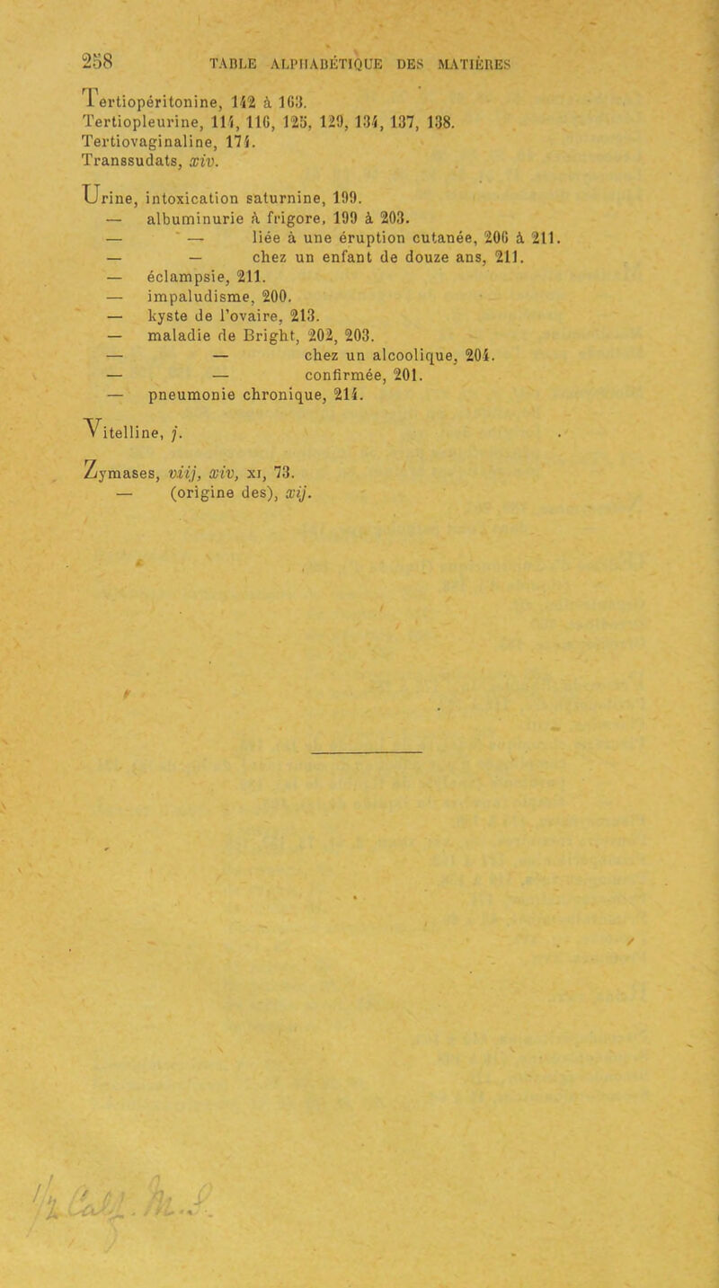 1 ertiopéritonine, 142 à 163. Tertiopleurine, 114, 116, 126, 129, 134, 137, 138. Tertiovaginaline, 174. Transsudats, xiv. Urine, intoxication saturnine, 199. — albuminurie à frigore, 199 à 203. — ' — liée à une éruption cutanée, 206 A 211. — — chez un enfant de douze ans, 211. — éclampsie, 211. — impaludisme, 200. — kyste de l’ovaire, 213. — maladie de Bright, 202, 203. — — chez un alcoolique, 204. — — confirmée, 201. — pneumonie chronique, 214. V itell ine, j. Zymases, viij, xiv, xi, 73. — (origine des), xij.