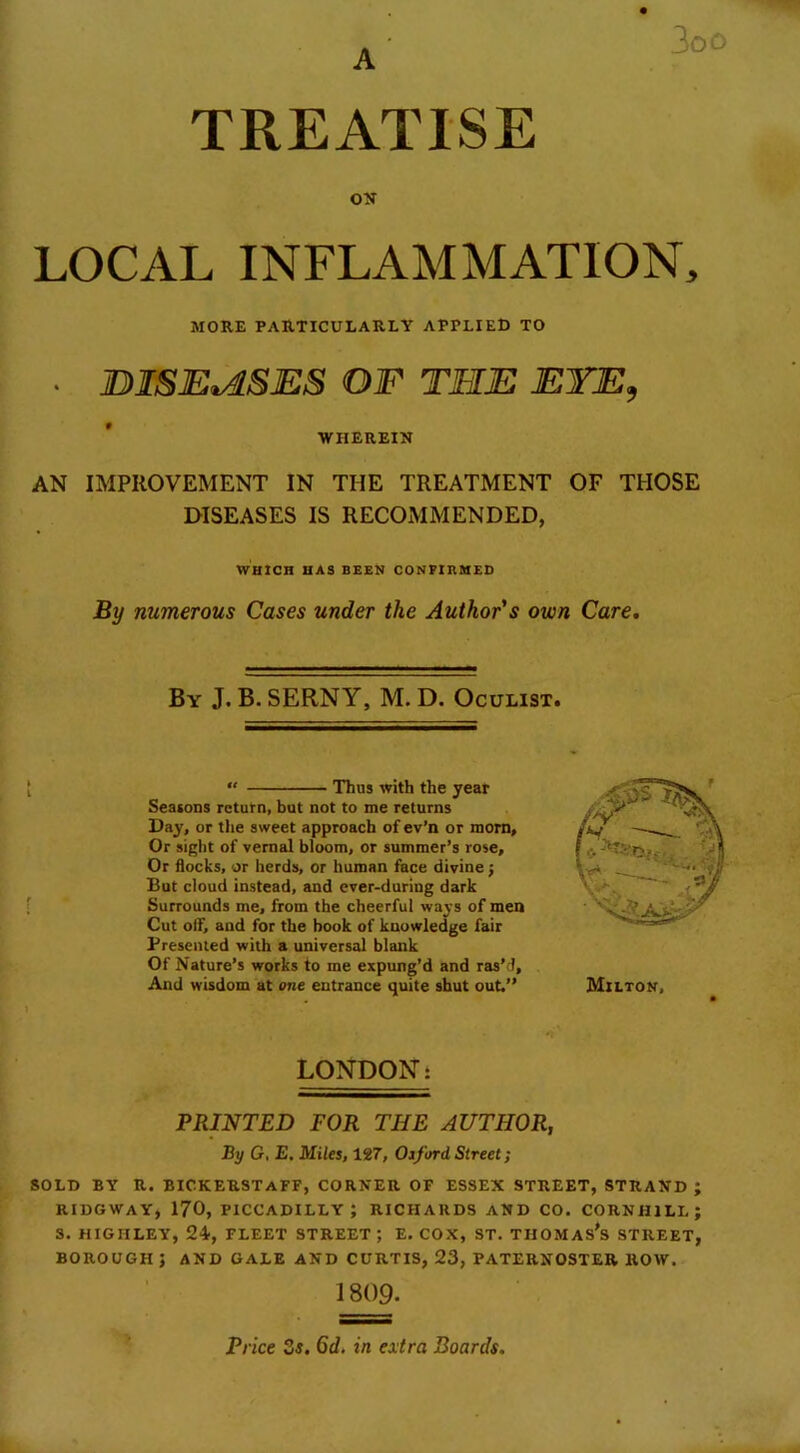 3oo TREATISE ON LOCAL INFLAMMATION, MORE PARTICULARLY APPLIED TO • IDISEtASES OF THE EYE, WHEREIN AN IMPROVEMENT IN THE TREATMENT OF THOSE DISEASES IS RECOMMENDED, WHICH HAS BEEN CONFIRMED By numerous Cases under the Author's own Care. By J. B. SERNY, M. D. Oculist. ? “ Thus with the year Seatons return, but not to me returns Day, or the sweet approach of ev’n or morn. Or sight of vernal bloom, or summer’s rose. Or flocks, or herds, or human face divine j But cloud instead, and ever-during dark Surrounds me, from the cheerful ways of men Cut otf, and for the book of knowledge fair Presented with a universal blank Of Nature’s works to me expung’d and ras’d. And wisdom at one entrance quite shut out.” Milton, LONDON: PRINTED FOR THE AUTHOR, By G, E. Miles, 127, Oxford Street; SOLD BY R. BICKERSTaFF, CORNER OF ESSEX STREET, STRAND; RIDGWAY, 170, PICCADILLY; RICHARDS AND CO. CORN H1LL ; 3. HIGIILEY, 24, FLEET STREET ; E. COX, ST. THOMAS’S STREET, BOROUGH J AND GALE AND CURTIS, 23, PATERNOSTER ROW. 1 809. Price 3s. 6d. in extra Boards.