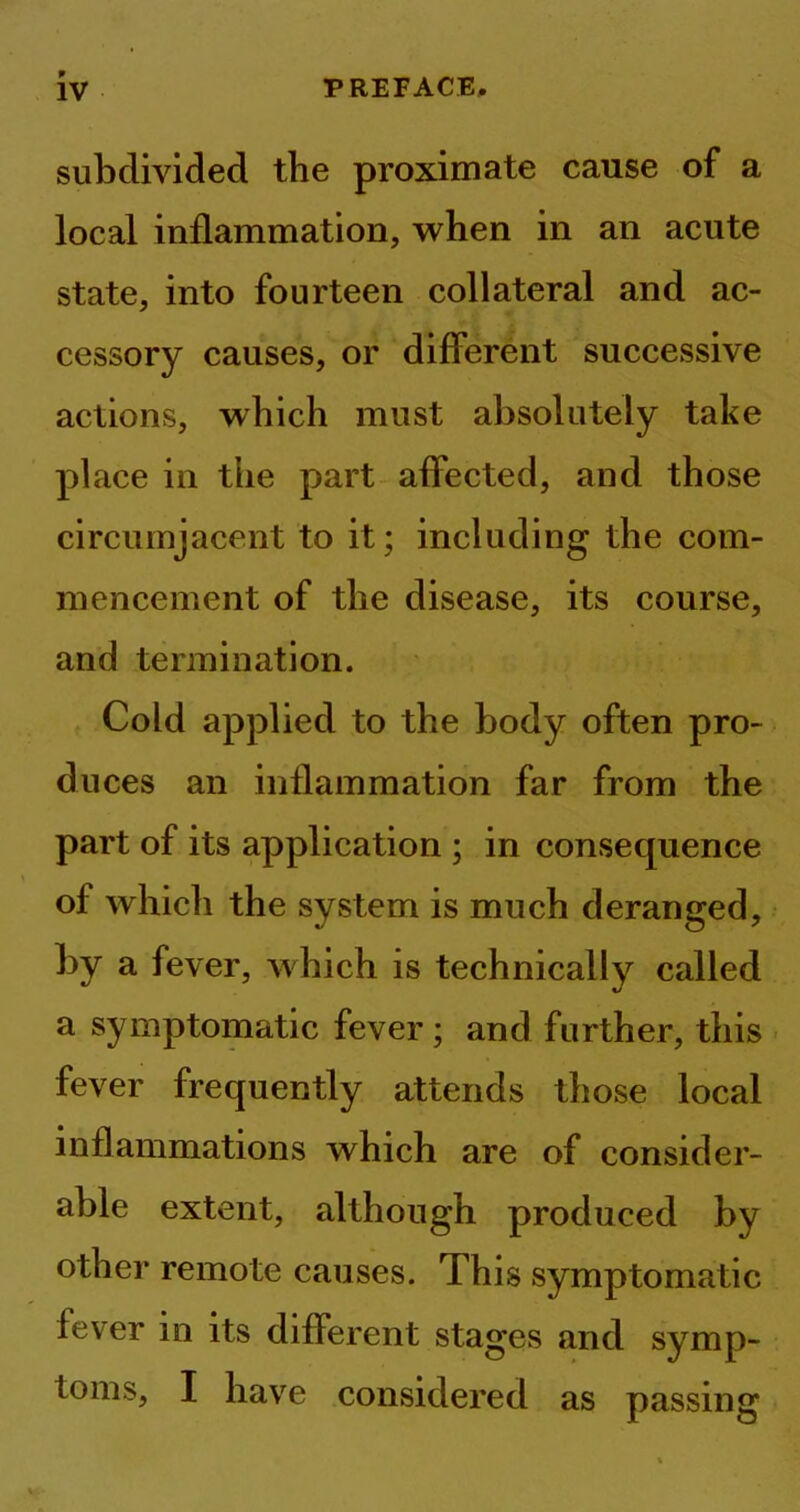 subdivided the proximate cause of a local inflammation, when in an acute state, into fourteen collateral and ac- cessory causes, or different successive actions, which must absolutely take place in the part affected, and those circumjacent to it; including the com- mencement of the disease, its course, and termination. Cold applied to the body often pro- duces an inflammation far from the part of its application ; in consequence of which the system is much deranged, by a fever, which is technically called a symptomatic fever; and further, this fever frequently attends those local inflammations which are of consider- able extent, although produced by other remote causes. This symptomatic fever in its different stages and symp- toms, I have considered as passing
