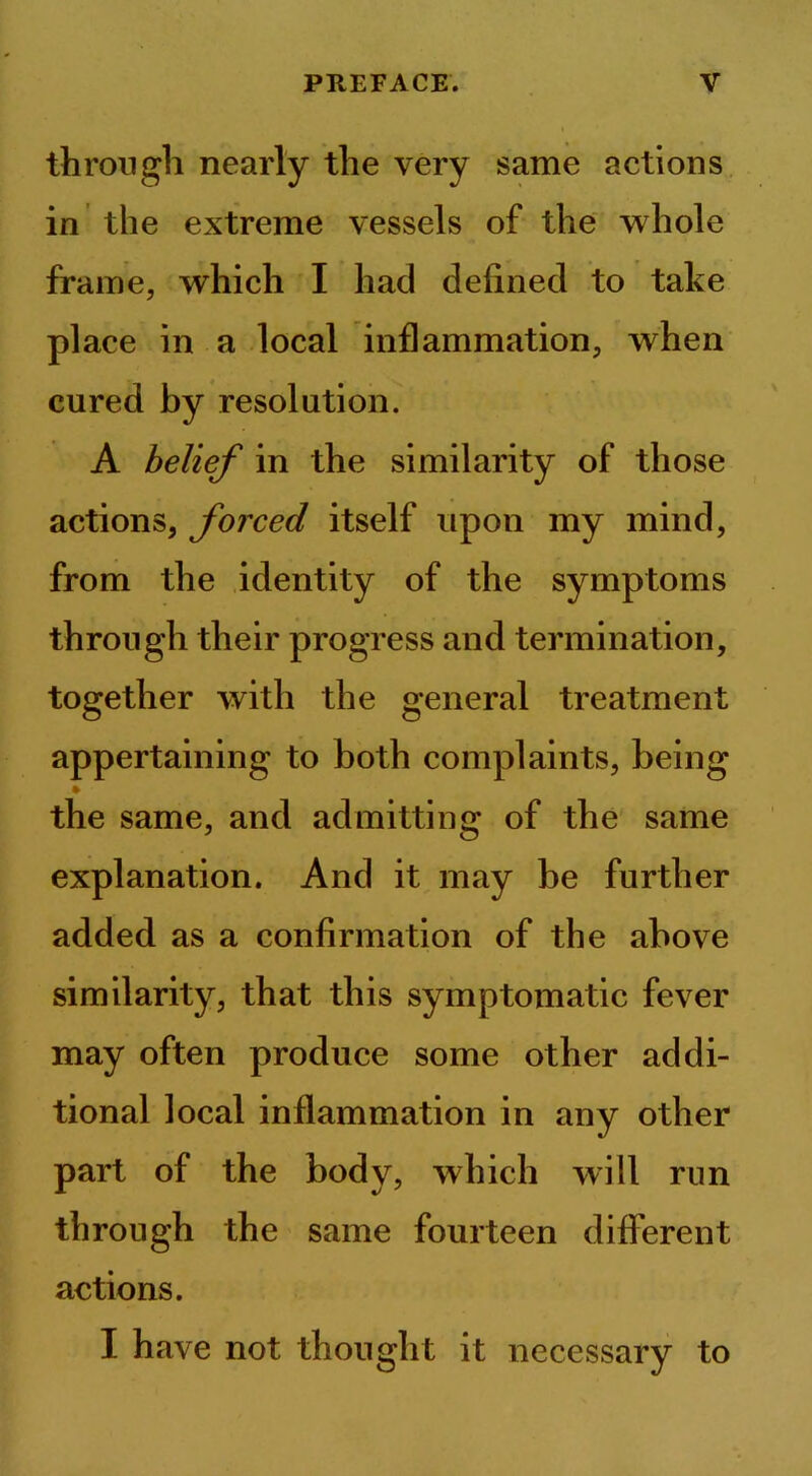 through nearly the very same actions in the extreme vessels of the whole frame, which I had defined to take place in a local inflammation, when cured by resolution. A belief in the similarity of those actions, forced itself upon my mind, from the identity of the symptoms through their progress and termination, together with the general treatment appertaining to both complaints, being the same, and admitting of the same explanation. And it may be further added as a confirmation of the above similarity, that this symptomatic fever may often produce some other addi- tional local inflammation in any other part of the body, which will run through the same fourteen different actions. I have not thought it necessary to
