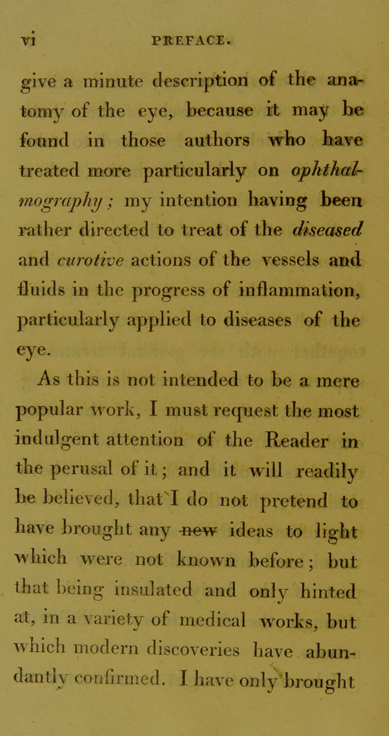 give a minute description of the ana- tomy of the eye, because it may be found in those authors who have treated more particularly on ophthal- mography ; my intention having been rather directed to treat of the diseased and curotive actions of the vessels and fluids in the progress of inflammation, particularly applied to diseases of the eye. As this is not intended to be a mere popular work, I must request the most indulgent attention of the Reader in the perusal of it; and it will readily be believed, that I do not pretend to have brought any -new ideas to light which were not known before; but that being insulated and only hinted at, in a variety of medical works, but which modern discoveries have abun- dantly confirmed. I have only brouedit J O