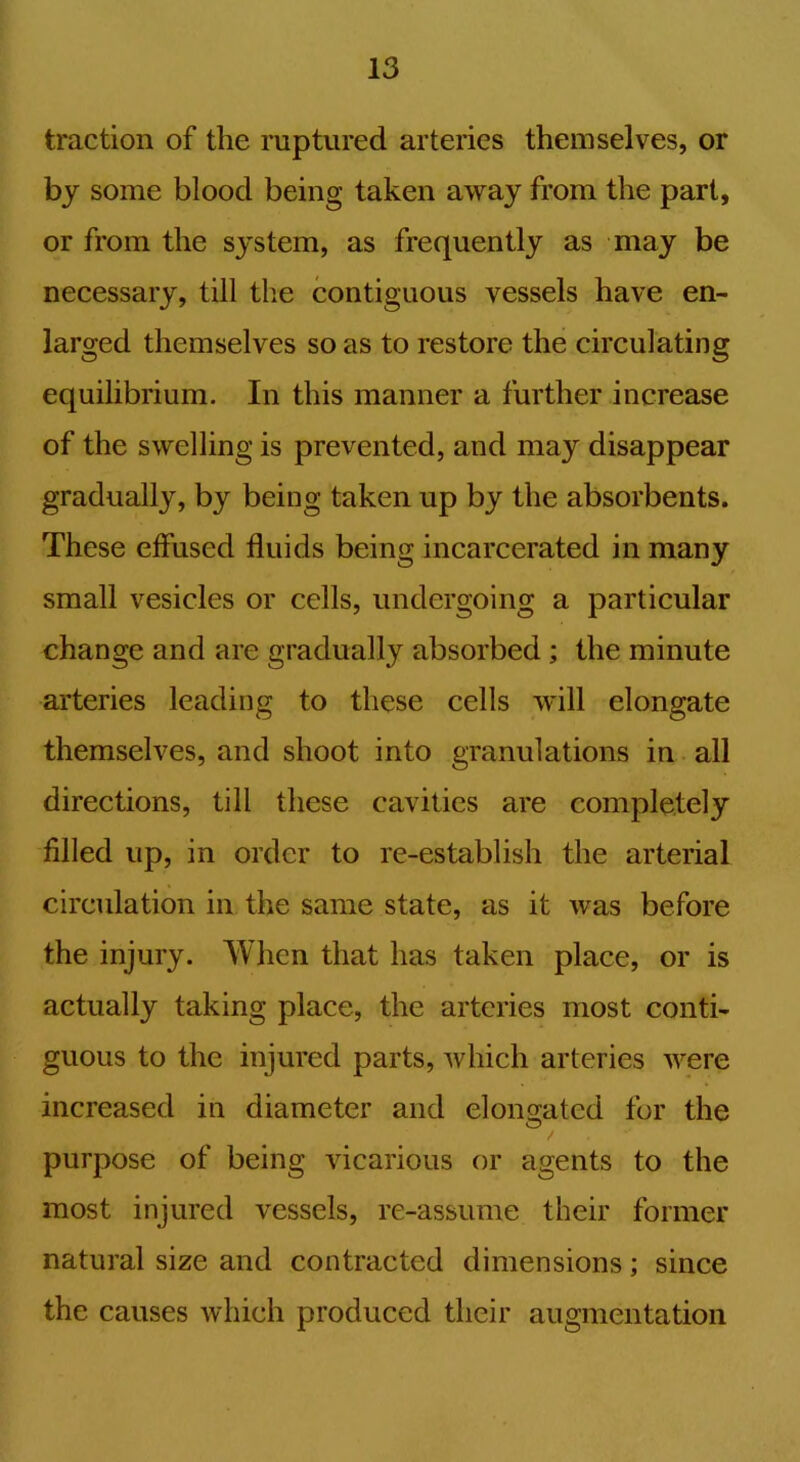 traction of the ruptured arteries themselves, or by some blood being taken away from the part, or from the system, as frequently as may be necessary, till the contiguous vessels have en- larged themselves so as to restore the circulating equilibrium. In this manner a further increase of the swelling is prevented, and may disappear gradually, by being taken up by the absorbents. These effused fluids being incarcerated in many small vesicles or cells, undergoing a particular change and are gradually absorbed; the minute arteries leading to these cells will elongate themselves, and shoot into granulations in all directions, till these cavities are completely filled up, in order to re-establish the arterial circulation in the same state, as it was before the injury. When that has taken place, or is actually taking place, the arteries most conti- guous to the injured parts, which arteries were increased in diameter and elongated for the O purpose of being vicarious or agents to the most injured vessels, re-assume their former natural size and contracted dimensions; since the causes which produced their augmentation