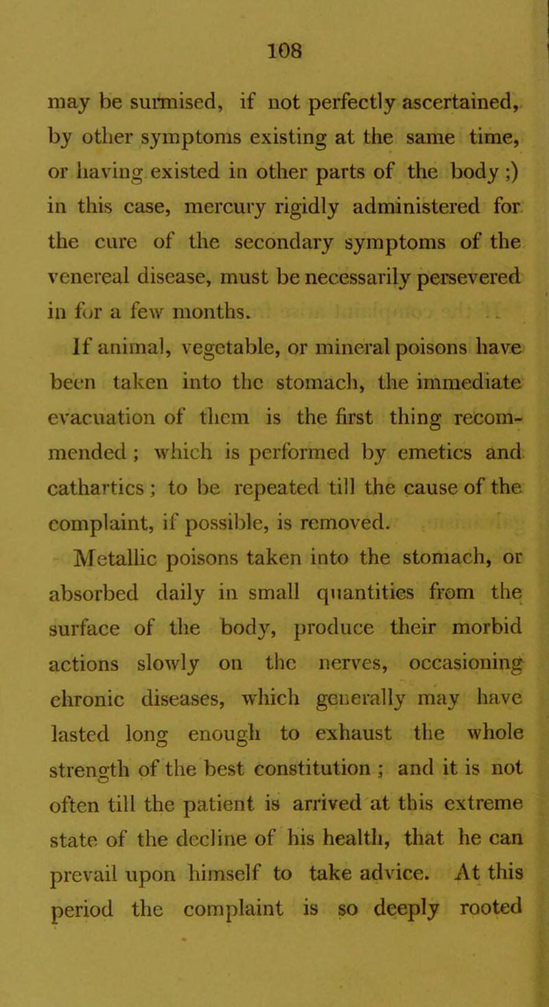 may be surmised, if not perfectly ascertained, by other symptoms existing at the same time, or having existed in other parts of the body ;) in this case, mercury rigidly administered for the cure of the secondary symptoms of the venereal disease, must be necessarily persevered in for a few months. If animal, vegetable, or mineral poisons have been taken into the stomach, the immediate evacuation of them is the first thing recom- mended ; which is performed by emetics and cathartics ; to be repeated till the cause of the complaint, if possible, is removed. Metallic poisons taken into the stomach, or absorbed daily in small quantities from the surface of the body, produce their morbid actions slowly on the nerves, occasioning chronic diseases, which generally may have lasted long enough to exhaust the whole strength of the best constitution ; and it is not often till the patient is arrived at this extreme state of the decline of his health, that he can prevail upon himself to take advice. At this period the complaint is so deeply rooted