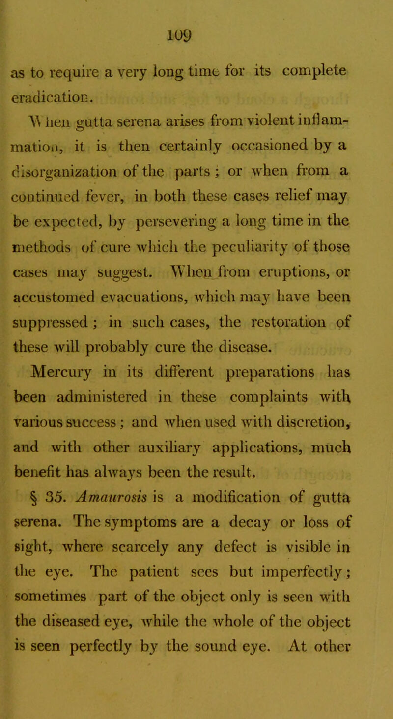 as to require a very long time for its complete eradication. W hen outta serena arises from violent inflam- O mation, it is then certainly occasioned by a disorganization of the parts; or when from a continued fever, in both these cases relief may be expected, by persevering a long time in the methods of cure which the peculiarity of those cases may suggest. When from eruptions, or accustomed evacuations, which may have been suppressed ; in such cases, the restoration of these will probably cure the disease. Mercury in its different preparations has been administered in these complaints with various success ; and when used with discretion, and with other auxiliary applications, much benefit has always been the result. § 35. Amaurosis is a modification of gutta serena. The symptoms are a decay or loss of sight, where scarcely any defect is visible in the eye. The patient sees but imperfectly; sometimes part of the object only is seen with the diseased eye, while the whole of the object is seen perfectly by the sound eye. At other