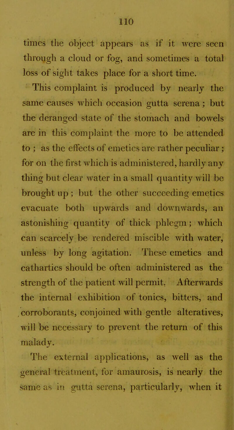 times the object appears as if it were seen through a cloud or fog, and sometimes a total loss of sight takes place for a short time. This complaint is produced by nearly the same causes which occasion gutta serena; but the deranged state of the stomach and bowels are in this complaint the more to be attended to ; as the effects of emetics are rather peculiar; for on the first which is administered, hardly any thing but clear water in a small quantity will be brought up; but the other succeeding emetics evacuate both upwards and downwards, an astonishing quantity of thick phlegm; which can scarcely be rendered miscible with water, unless by long agitation. These emetics and cathartics should be often administered as the strength of the patient will permit. Afterwards the internal exhibition of tonics, bitters, and corroborants, conjoined with gentle alteratives, will be necessary to prevent the return of this malady. The external applications, as well as the general treatment, for amaurosis, is nearly the same as in gutta serena, particularly, when it