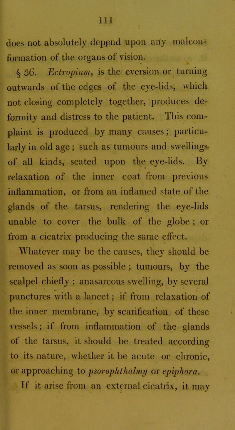 ! does not absolutely depend upon any malcon- fonnation of the organs of vision. § 36. Ectropium, is the eversion or turning outwards of the edges of the eye-lids, which not closing completely together, produces de- formity and distress to the patient. This com- plaint is produced by many causes; particu- larly in old age; such as tumours and swellings, of all kinds, seated upon the eye-lids. By relaxation of the inner coat from previous inflammation, or from an inflamed state of the glands of the tarsus, rendering the eye-lids unable to cover the bulk of the globe ; or from a cicatrix producing the same effect. Whatever may be the causes, they should be removed as soon as possible ; tumours, by the scalpel chiefly ; anasarcous swelling, by several punctures with a lancet; if from relaxation of the inner membrane, by scarification of these vessels; if from inflammation of the glands of the tarsus, it should be treated according!; to its nature, whether it be acute or chronic, or approaching to psorophtlicilmy or epiphora. If it arise from an external cicatrix, it mav