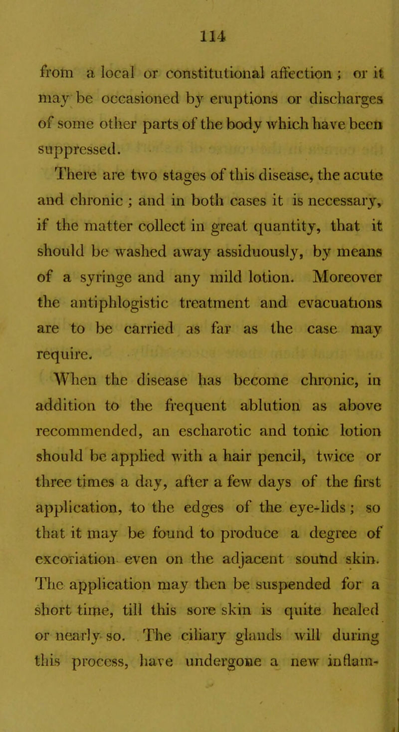 from a local or constitutional affection ; or it may be occasioned b}r eruptions or discharges of some other parts of the body which have been suppressed. There are two stages of this disease, the acute and chronic ; and in both cases it is necessary, if the matter collect in great quantity, that it should be washed away assiduously, by means of a syringe and any mild lotion. Moreover the antiphlogistic treatment and evacuations are to be carried as far as the case may require. When the disease has become chronic, in addition to the frequent ablution as above recommended, an escharotic and tonic lotion should be applied with a hair pencil, twice or three times a day, after a few days of the first application, to the edges of the eye-lids; so that it may be found to produce a degree of excoriation even on the adjacent sound skin. The application may then be suspended for a short time, till this sore skin is quite healed or nearly so. The ciliary glands will during this process, have undergone a new inflam- 4
