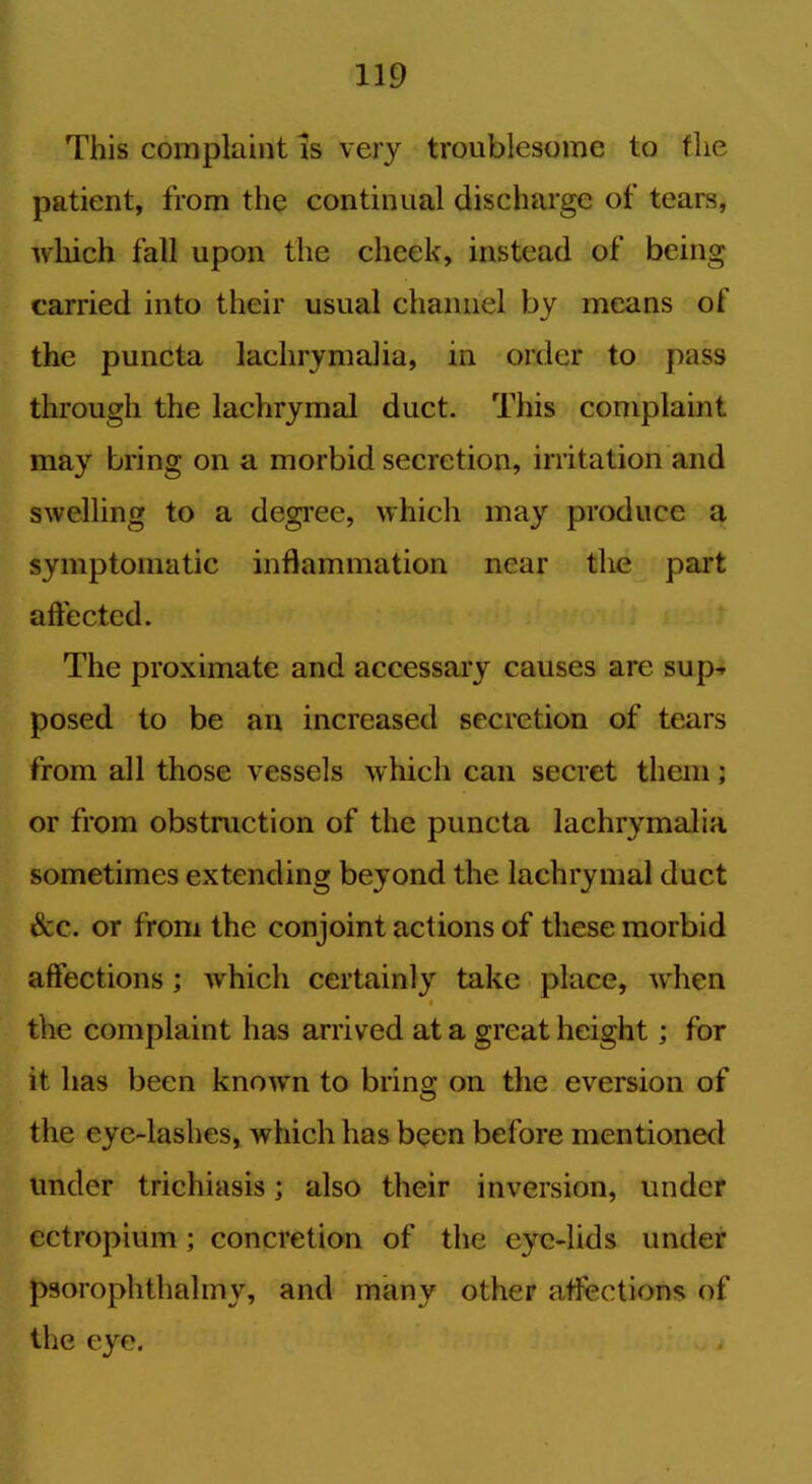 This complaint is very troublesome to the patient, from the continual discharge of tears, which fall upon the cheek, instead of being carried into their usual channel by means of the puncta lachrymalia, in order to pass through the lachrymal duct. This complaint may bring on a morbid secretion, irritation and swelling to a degree, which may produce a symptomatic inflammation near the part affected. The proximate and accessary causes are sup- posed to be an increased secretion of tears from all those vessels which can secret them; or from obstruction of the puncta lachrymalia sometimes extending beyond the lachrymal duct See. or from the conjoint actions of these morbid affections ; which certainly take place, when * the complaint has arrived at a great height; for it has been knoAvn to bring on the eversion of the eye-lashes, which has been before mentioned under trichiasis; also their inversion, under ectropium; concretion of the eye-lids under psorophthalmy, and many other affections of the eye.