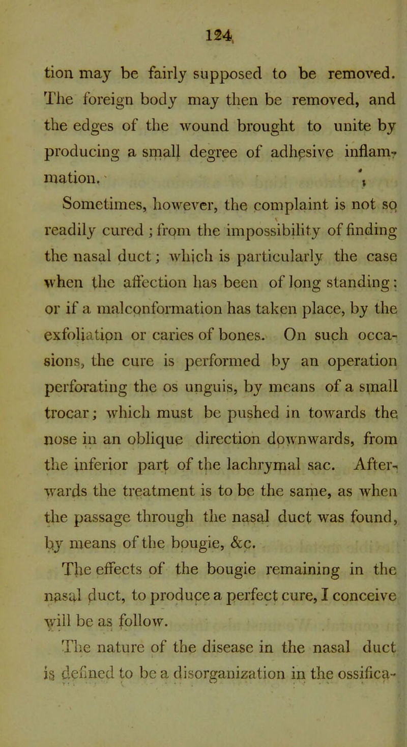 tion may be fairly supposed to be removed. The foreign body may then be removed, and the edges of the wound brought to unite by producing a small degree of adhesive inflam? mation.' *, Sometimes, however, the complaint is not so * readily cured ; from the impossibility of finding the nasal duct; which is particularly the case when the affection has been of long standing: or if a malconformation has taken place, by the exfoliation or caries of bones. On such occa- sions, the cure is performed by an operation perforating the os unguis, by means of a small trocar; which must be pushed in towards the nose in an oblique direction downwards, from the inferior part of the lachrymal sac. After-, wards the treatment is to be the same, as when the passage through the nasal duct was found, by means of the bougie, See. Tire effects of the bougie remaining in the nasal duct, to produce a perfect cure, I conceive will be as follow. a. . . i 1 . The nature of the disease in the nasal duct is denned to be a disorganization in the ossilica-