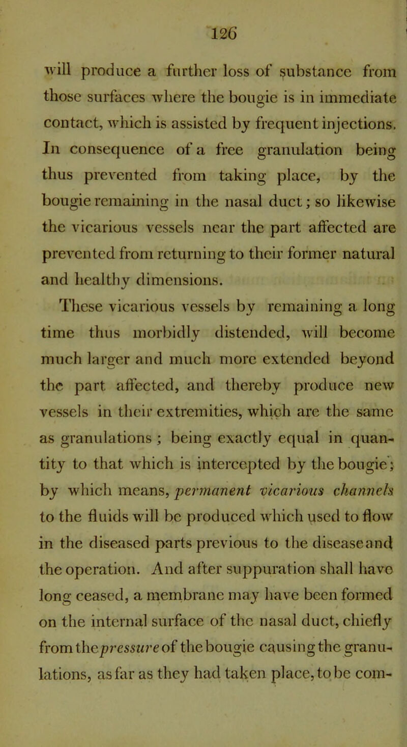 will produce a further loss of substance from those surfaces where the bougie is in immediate contact, which is assisted by frequent injections. In consequence of a free granulation being thus prevented from taking place, by the bougie remaining in the nasal duct; so likewise the vicarious vessels near the part affected are prevented from returning to their former natural and healthy dimensions. These vicarious vessels by remaining a long time thus morbidly distended, will become much larger and much more extended beyond the part affected, and thereby produce new vessels in their extremities, which are the same as granulations ; being exactly equal in quan- tity to that which is intercepted by the bougie • by which means, permanent vicarious channels to the fluids will be produced which used to flow in the diseased parts previous to the disease and the operation. And after suppuration shall have long ceased, a membrane may have been formed on the internal surface of the nasal duct, chiefly from t\\cpressure of the bougie causing the granu- lations, as far as they had taken place, to be com-