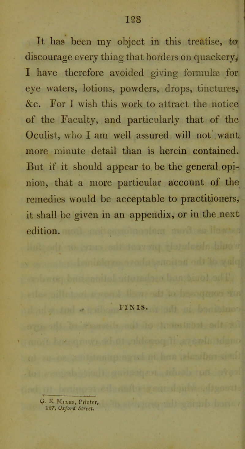 It lias been my object in this treatise, to discourage every thing that borders on quackery,' I have therefore avoided giving formulae for eye waters, lotions, powders, drops, tinctures, &c. For I wish this Avork to attract the notice of the Faculty, and particularly that of the Oculist, who I am well assured will not want more minute detail than is herein contained. But if it should appear to be the general opi- nion, that a more particular account of the remedies would be acceptable to practitioners, it shall be given in an appendix, or in the next edition. riNis. G- E. Mii.es, Printer, 127, OxJ'ord Street.