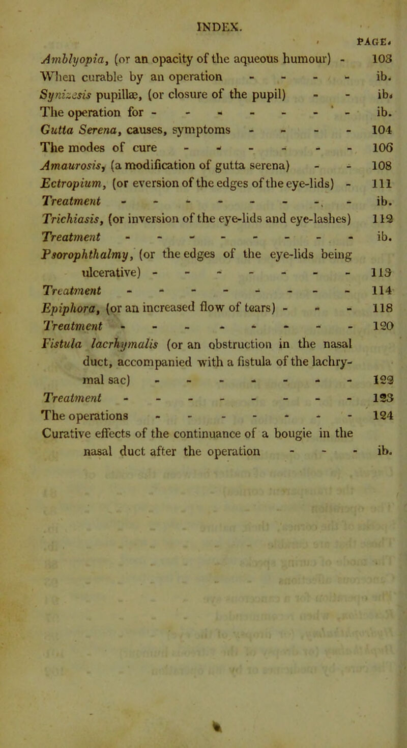 « PAGE# Amblyopia, (or an opacity of the aqueous humour) - 103 When curable by an operation ib. Synizesis pupillae, (or closure of the pupil) - - ib# The operation for - - ib. Gutta Serena, causes, symptoms - 104 The modes of cure ------ 106 Amaurosisj (a modification of gutta serena) - - 108 Ectropium, (or eversion of the edges of the eye-lids) - 111 Treatment - - - - - - -.-ib. Trichiasis, (or inversion of the eye-lids and eye-lashes) 113 Treatment - -- -- -- - ib. Psorophthalmy, (or the edges of the eye-lids being ulcerative) - - - - - - -113 Treatment - -- -- -- - 114 Epiphora, (or an increased flow of tears) - - 118 Treatment - - - - 120 Fistula lacrhymalis (or an obstruction in the nasal duct, accompanied -w ith a fistula of the lachry- mal sac) ------- 123 Treatment - -- -- -- - 123 The operations - 124 Curative effects of the continuance of a bougie in the nasal duct after the operation - - ib. %