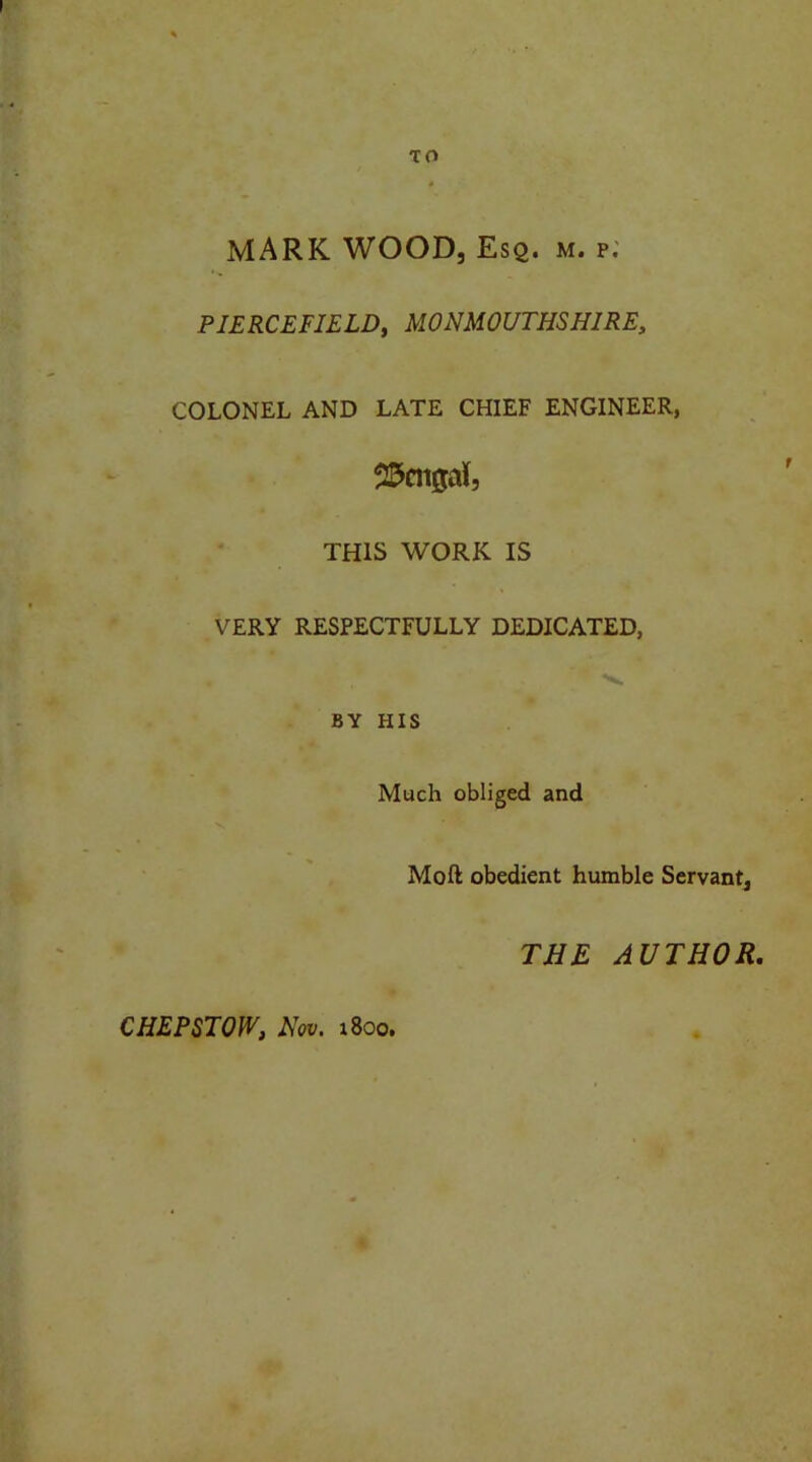 MARK WOOD, Esq. m. p. PIERCEF1ELD, MONMOUTHSHIRE, COLONEL AND LATE CHIEF ENGINEER, Bengal, THIS WORK IS VERY RESPECTFULLY DEDICATED, • i 1 'v BY HIS Much obliged and Mo ft obedient humble Servant, THE AUTHOR. CHEPSTOW, Nov. 1800.