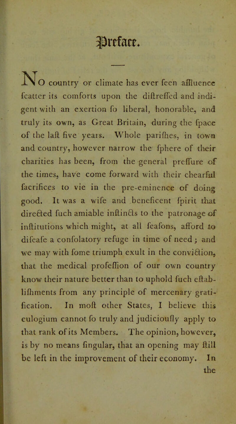 preface. No country or climate has ever feen affluence fcatter its comforts upon the diftreffed and indi- gent with an exertion fo liberal, honorable, and truly its own, as Great Britain, during the fpace of the laft five yeais. Whole pari flies, in town and country, however narrow the fphere of their charities has been, from the general preflure of the times, have come forward with their chearfiii facrifices to vie in the pre-eminence of doing good. It was a wife and beneficent fpirit that direfted fuch amiable inftin&s to the patronage of inftitutions which might, at all feafons, afford to difeafe a confolatory refuge in time of need ; and we may with fome triumph exult in the convi&ion, that the medical profeffion of our own country know their nature better than to uphold fuch eftab- lifhments from any principle of mercenary grati- fication. In molt other States, I believe this eulogium cannot fo truly and judicioufly apply to that rank of its Members. The opinion, however, is by no means fingular, that an opening may ftili be left in the improvement of their economy. In the