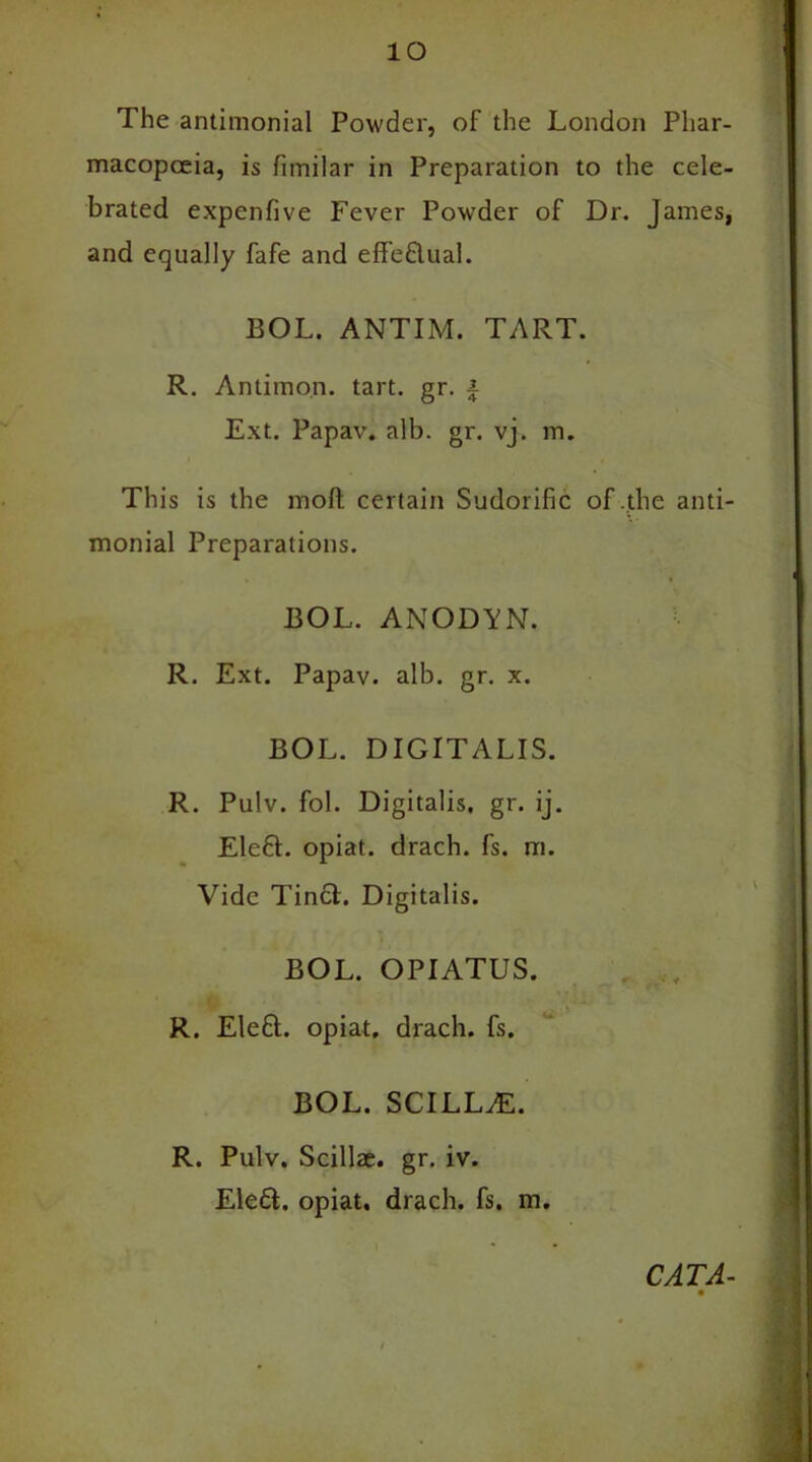 io The antimonial Powder, of the London Phar- macopoeia, is fimilar in Preparation to the cele- brated expenfive Fever Powder of Dr. James, and equally fafe and elfedlual. BOL. ANTIM. TART. R. Antimon. tart. gr. f Ext. Papav. alb. gr. vj. m. This is the moll certain Sudorific of .the anti- monial Preparations. BOL. ANODYN. R. Ext. Papav. alb. gr. x. BOL. DIGITALIS. R. Pulv. fol. Digitalis, gr. ij. Eleft. opiat. drach. fs. m. Vide TincL Digitalis. BOL. OPIATUS. R. Eledt. opiat, drach. fs. BOL. SCILL^E. R. Pulv. Scillae. gr. iv. EledL opiat. drach. fs. m. CATA-