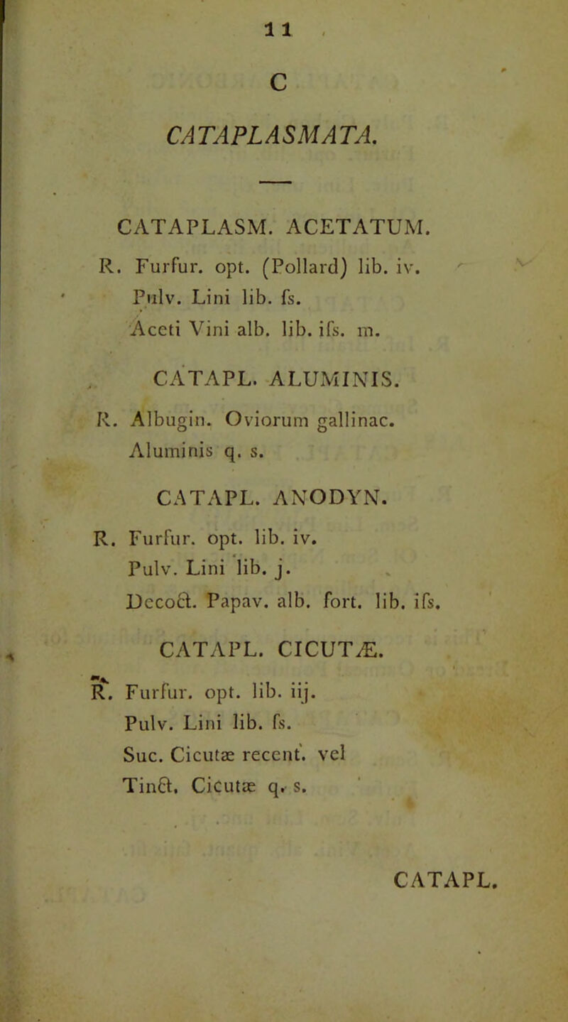 c CATAPLASMATA. CATAPLASM. ACETATUM. R. Furfur, opt. (Pollard) lib. iv. Pulv. Lini lib. fs. Aceti Vini alb. lib. ifs. m. CATAPL. ALUM INIS. R. Albugin. Oviorum gallinac. Aluminis q. s. CATAPL. ANODYN. R. Furfur, opt. lib. iv. Pulv. Lini lib. j. Decoct. Papav. alb. fort. lib. ifs. CATAPL. CICUT^E. R. Furfur, opt. lib. iij. Pulv. Lini lib. fs. Sue. Cicutse recent, vel Tin8;. Cicutae q. s.