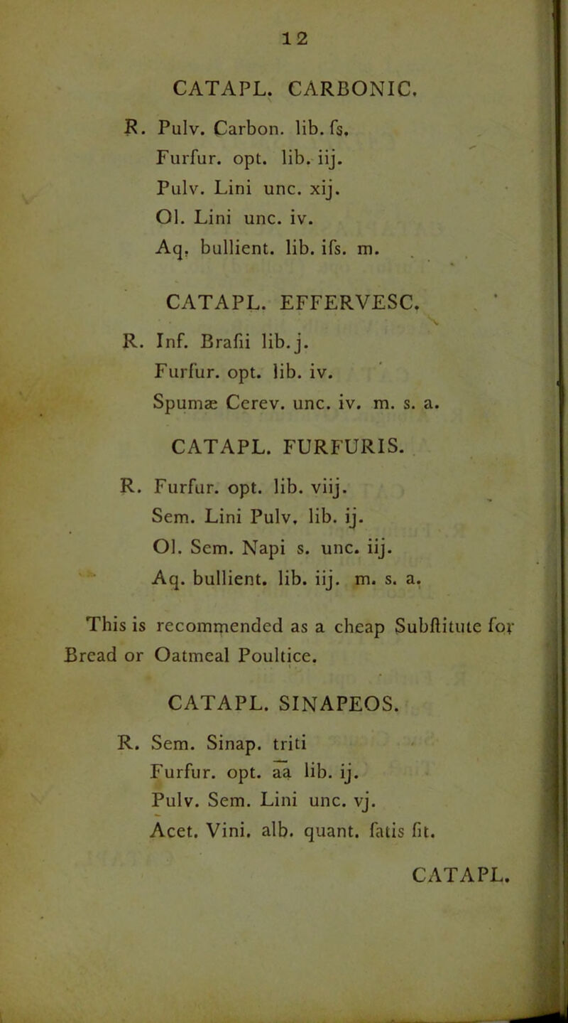 CATAPL. CARBONIC. R. Pulv. Carbon, lib. fs. Furfur, opt. lib. iij. Pulv. Lini unc. xij. Ol. Lini unc. iv. Aq. bullient. lib. ifs. m. CATAPL. EFFERVESC. R. Inf. Brafii lib. j. Furfur, opt. lib. iv. Spumae Cerev. unc. iv. m. s. a. CATAPL. FURFURIS. R. Furfur, opt. lib. viij. Sem. Lini Pulv, lib. ij. Ol. Scm. Napi s. unc. iij. Aq. bullient. lib. iij. m. s. a. This is recommended as a cheap Subftitute for Bread or Oatmeal Poultice. CATAPL. SINAPEOS. R. Sem. Sinap. triti Furfur, opt. aa lib. ij. Pulv. Sem. Lini unc. vj. Acet. Vini. alb. quant, fatis fit.