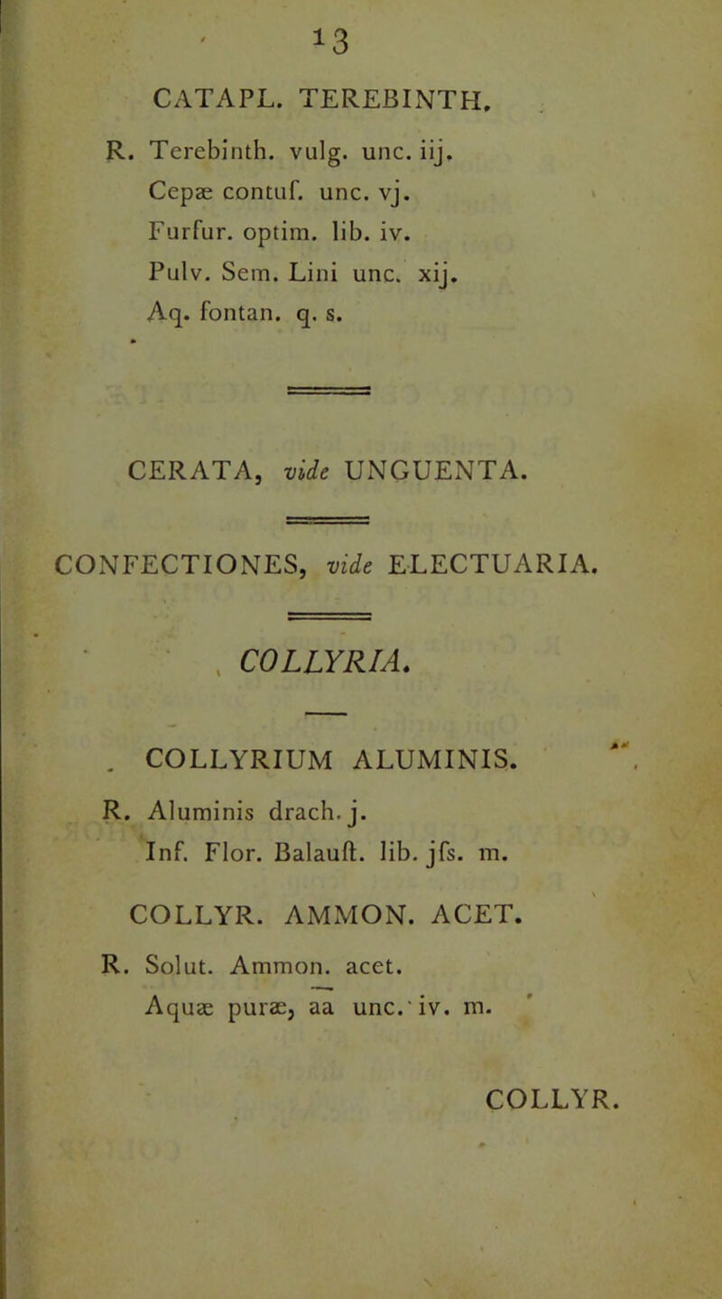 *3 CATAPL. TEREBINTH R. Terebinth, vulg. unc. iij. Cepae contnf. unc. vj. Furfur, optim. lib. iv. Pulv. Sem. Lini unc. xij. Aq. fontan. q. s. CERATA, vide UNGUENTA. CONFECT I ONES, vide ELECTUARIA. % COLLYRIA. . COLLYRIUM ALUMINIS. R. Aluminis drach.j. Inf. Flor. Balauft. lib. jfs. m. COLLYR. AMMON. ACET. R. Solut. Ammon, acet. Aquae purae, aa unc. iv. m.