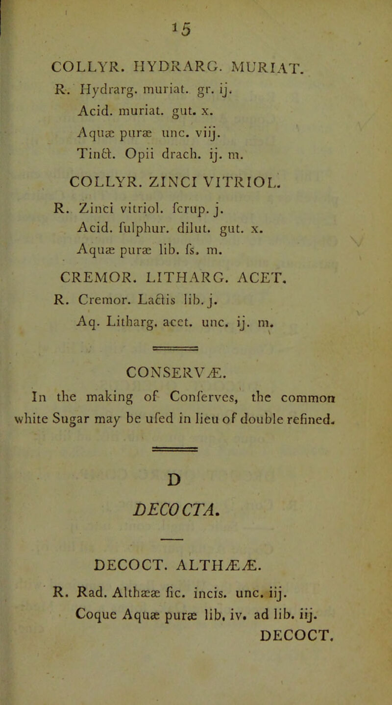 *5 COLLYR. HYQRARG. MUR I AT. R. Hydrarg. muriat. gr. ij. Acid, muriat. gut. x. Aquae purae line. viij. Tintt. Opii drach. ij. m. COLLYR. ZINCI VITRIOL. R. Zinci vitriol, ferup. j. Acid, fulphur. dilut. gut. x. Aquae purae lib. fs, m. CREMOR. LITHARG. ACET. R. Crernor. Lactis lib. j. Aq. Litharg. acct. unc. ij. m. CONSERVE. In the making of Conferves, the common white Sugar may be ufed in lieu of double refined. D DECOCTA. DECOCT. ALTHjEAL R. Rad. Althaeae fie. incis. unc. iij. Coque Aquae purae lib, iv. ad lib. iij. DECOCT.