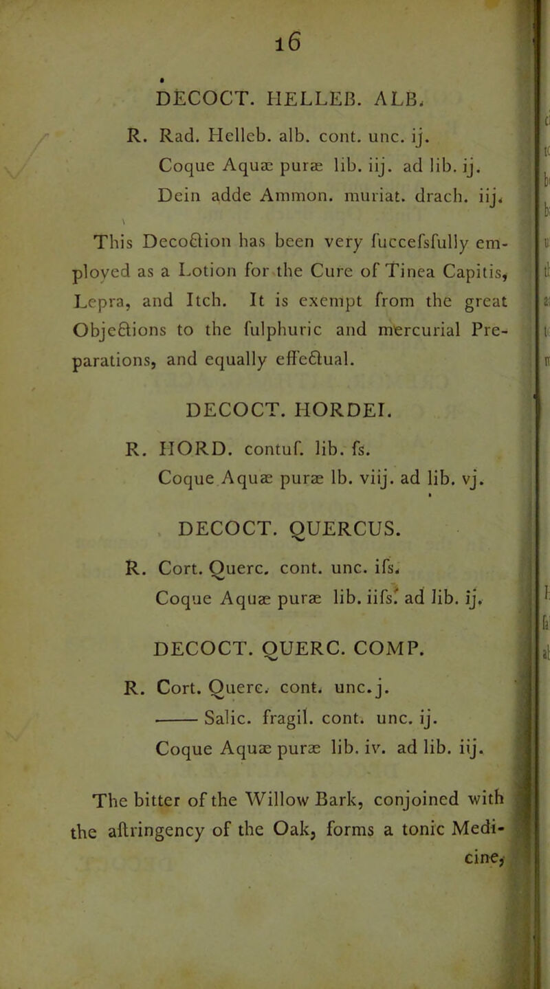 DECOCT. HELLEB. ALB, R. Rad. Hellcb. alb. cont. unc. ij. Coque Aquae purae lib. iij. ad lib. ij. Dein adde Ammon, muriat. drach. iij. \ This DecoUion has been very luccefsfully em- ployed as a Lotion for the Cure of Tinea Capitis, Lepra, and Itch. It is exempt from the great Obje&ions to the fulphuric and mercurial Pre- parations, and equally effe&ual. DECOCT. IIORDEI. R. IIORD. contuf. lib. fs. Coque Aquae purae lb. viij. ad lib. vj. > DECOCT. QUERCUS. R. Cort. Ouerc. cont. unc. ifs, 'W' Coque Aquae purae lib. iifs' ad lib. ij. DECOCT. OUERC. COMP. R. Cort. Ouerc. cont. unc.j. Salic, fragil. cont. unc. ij. Coque Aquae purae lib. iv. ad lib. iij. The bitter of the Willow Bark, conjoined with the aftringency of the Oak, forms a tonic Medi- cine,