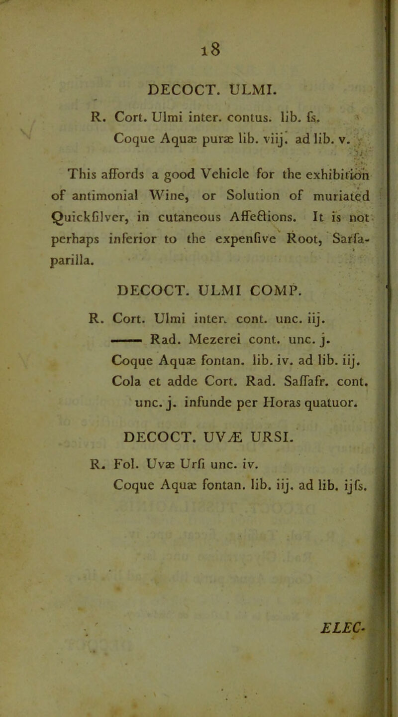 DECOCT. ULMI. R. Cort. Ulmi inter, contus. lib. Is. Coque Aquae purte lib. viij. ad lib. v. m -hir 1 '3 This affords a good Vehicle for the exhibition of antimonial Wine, or Solution of muriated Quickfilver, in cutaneous Affeftions. It is not perhaps inferior to the expenfive Root, Sarfa- parilla. DECOCT. ULMI COMP. R. Cort. Ulmi inter, cont. unc. iij. Rad. Mezerei cont. unc. j. Coque Aqua; fontan. lib. iv. ad lib. iij. Cola et adde Cort. Rad. Saffafr. cont. unc. j. infunde per Horas quatuor. DECOCT. VVM URSI. R. Fol. Uva; Urfi unc. iv. Coque Aquae fontan. lib. iij. ad lib. ijfs. ELEC- 4 1
