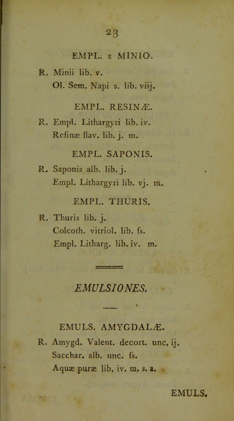 EMPL. e MINIO. R. Minii lib. v. Ol. Sem. Napi s. lib. viij. EMPL. RESIN^E. R. EmpL Lithargyri lib. iv. Refinae flav. lib. j. m. EMPL. SAPONIS. R. Saponis alb. lib. j. EmpL Lithargyri lib. vj. m. EMPL. THURIS. R. Thuris lib. j. Colcoth. vitriol, lib. fs. Empl. Litharg. lib. iv. m. EMULSIONES. t EMULS. AMYGDALAE. R. Amygd. Valent, decort. unc, ij. Sacchar. alb. unc. fs. Aquae purse lib. iv. njt s. a. EMULS,