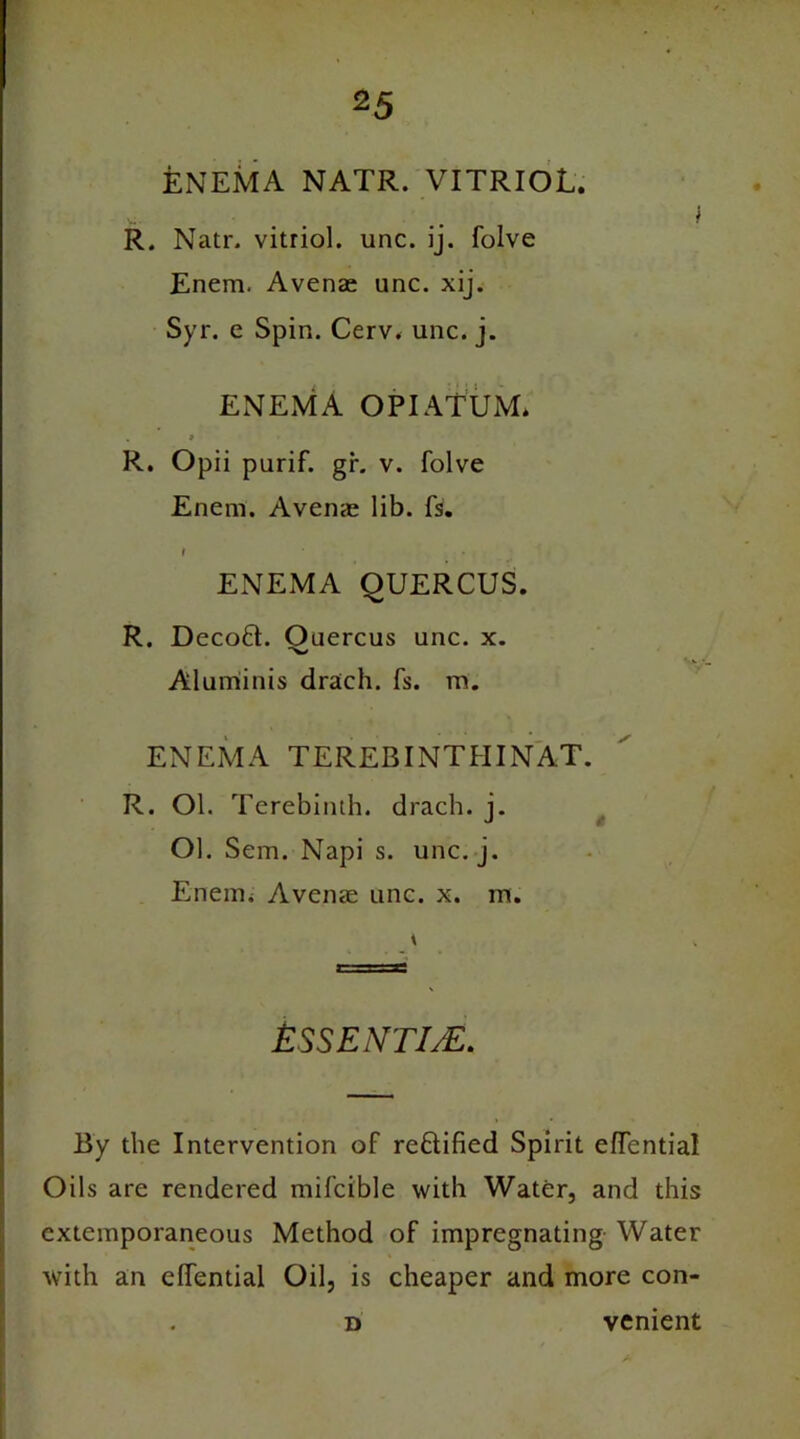 feNEMA NATR. VITRIOL. } R. Natr. vitriol, unc. ij. folve Enem. Avenae unc. xij. Syr. e Spin. Cerv. unc. j. ENEMA OPIATUM* . » R. Opii purif. gr. v. folve Enem. Avenas lib. fs. ENEMA QUERCUS. R. Decoft. Ouercus unc. x. Aluminis drach. fs. m. ENEMA TEREBINTHINAT. R. Ol. Terebinth, drach. i. J Ol. Sem. Napi s. unc. j. Enem. Avenae unc. x. m. ESSENTIJE. By the Intervention of reftified Spirit effential Oils are rendered mifcible with Water, and this extemporaneous Method of impregnating Water with an effential Oil, is cheaper and more con- d venient