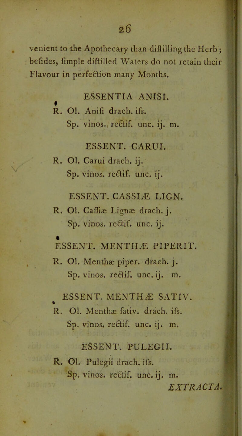 venient to the Apothecary than difiillingthe Herb; befides, fimple diftilled Waters do not retain their Flavour in perfebiion many Months. ESSENTIA ANISI. R. Ol. Anifi drach. ifs. Sp. vinos., redif. unc. ij. m. ESSENT. CARUI. R. Ol. Carui drach. ij. Sp. vinos, redif. unc. ij. > ESSENT. CASSIA LIGN. R. Ol. Cafliae Lignae drach. j. Sp. vinos, redif. unc. ij. ESSENT. MENTHA PIPERIT. R. Ol. Menthae piper, drach. j. Sp. vinos, redif. unc. ij. m. ESSENT. MENTHA SATIV. % R. Ol. Menthae fativ. drach. ifs. Sp, vinos, redif. unc. ij. m. ESSENT. PULEGII. R. Ol. Pulegii drach. ifs. Sp. vinos, redif. unc. ij. m. EXTRACTA. *