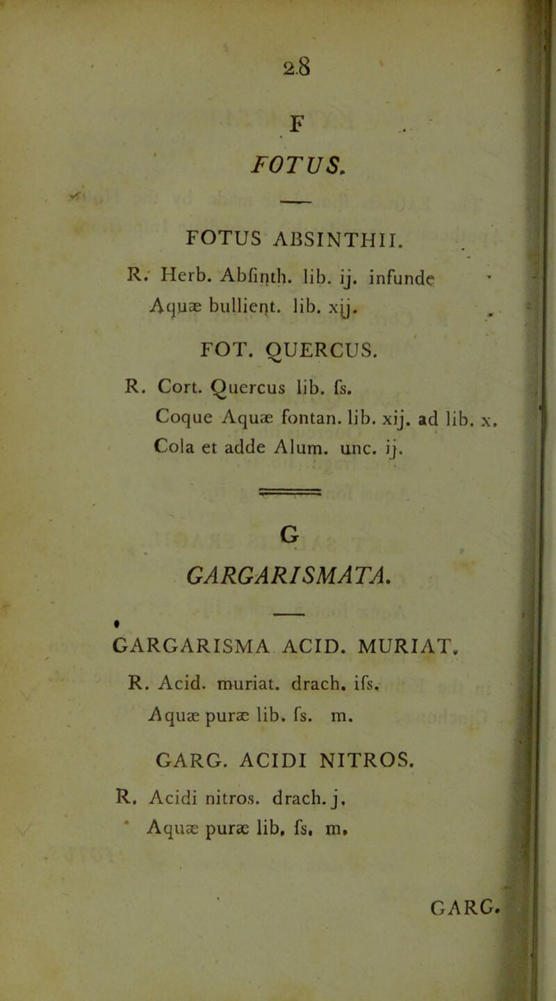 F FOTUS, FOTUS ABSINTH1I. R. Herb. Abfinth. lib. ij. infunde Aquae bullieqt. lib. xjj. FOT. OUERCUS. R. Cort. Quercus lib. fs. Coque Aquae fontan. lib. xij. ad lib. x. Cola et adde Alum. unc. ij. G GARGARISMATA. GARGARISMA ACID. MURIAT,, R. Acid, muriat. drach. ifs. Aquae purae lib. fs. m. GARG. ACIDI NITROS. R. Acidi nitros. drach. j. Aquae purae lib, fs, m.