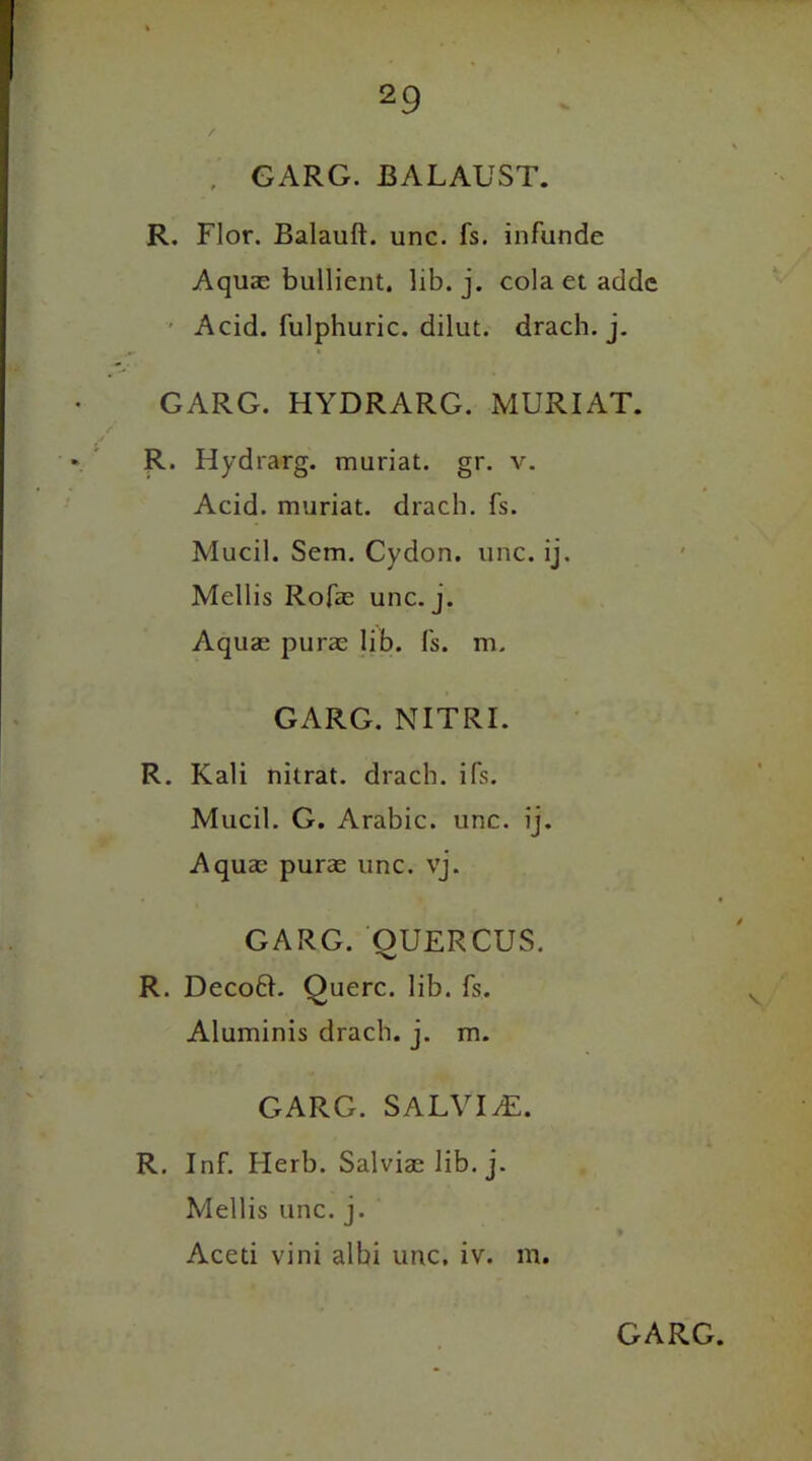 , GARG. BALAUST. R. Flor. Balauft. unc. fs. infande Aquas bullient. lib. j. cola et adde Acid, fulphuric. dilut. drach. j. GARG. HYDRARG. MURIAT. R. Hydrarg. muriat. gr. v. Acid, muriat. drach. fs. Mucil. Sem. Cydon. unc. ij. Mellis Rofas unc. j. Aquas puras lib. fs. m. GARG. NITRI. R. Kali nitrat. drach. ifs. Mucil. G. Arabic, unc. ij. Aquas puras unc. vj. GARG. OUERCUS. R. Decoft. Querc. lib. fs. Aluminis drach. j. m. GARG. SALVIiE. R. Inf. Herb. Salvias lib. j. Mellis unc. j. Aceti vini albi unc, iv. m.