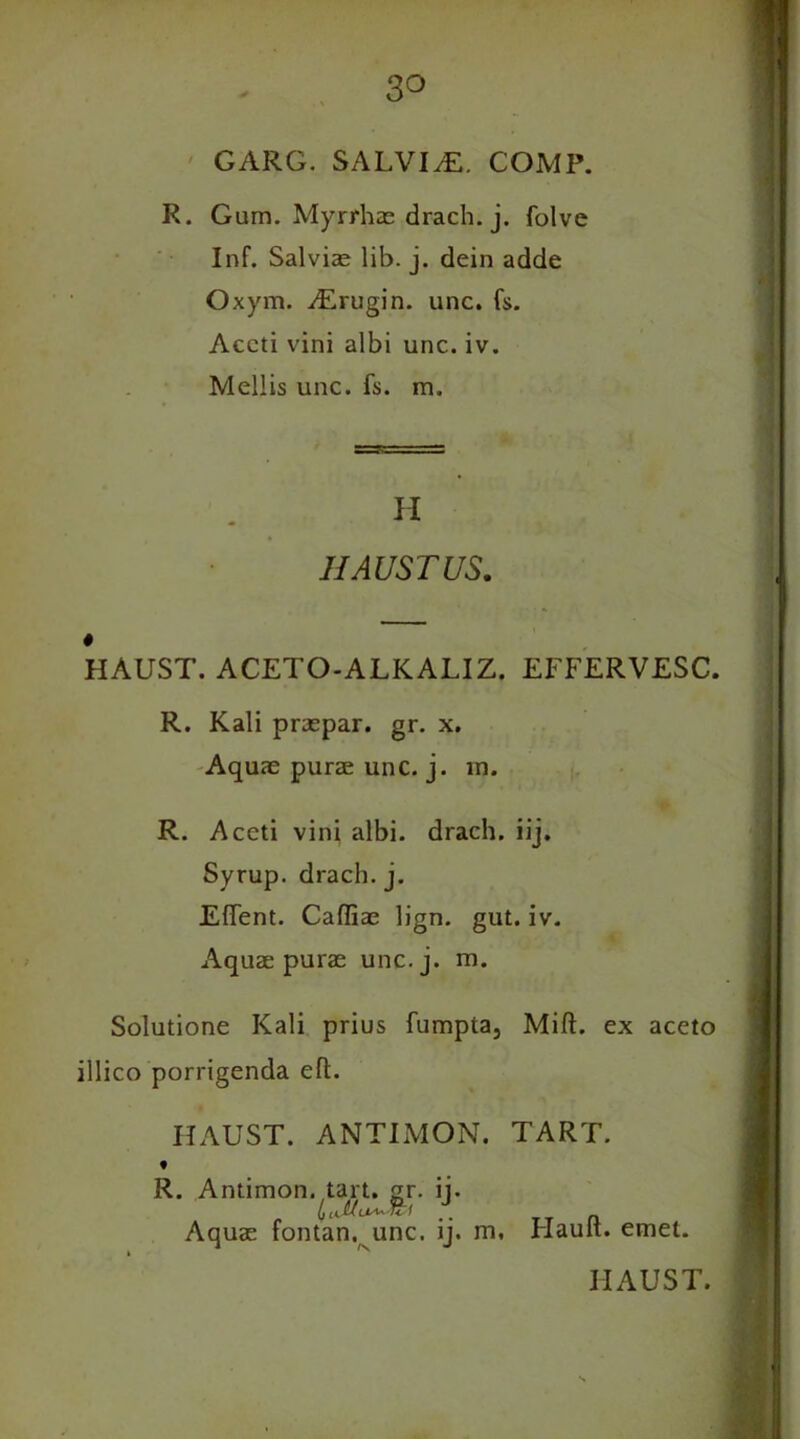 3° GARG. SALVItE. COMP. R. Gum. Myrrhas drach. j. folve Inf. Salvias lib. j. dein adde Oxym. vErugin. unc. fs. Accti vini albi unc. iv. Mellis unc. fs. m. H IIAUSTUS. i 4 HAUST. ACETO-ALKALIZ. EFFERVESC. R. Kali praspar. gr. x. Aquae purae unc. j. in. R. Aceti vini albi. drach. iij. Syrup, drach. j. Eftent. Cafliae lign. gut. iv. Aquae purae unc.j. m. Solutione Kali prius fumpta, Mift. ex aceto illico porrigenda eft. HAUST. ANTIMON. TART. t R. Antimon. tart. gr. ii. (fJUUA^fcl .. TT n Aquae fontan. unc. ij. m, Flault. emet. HAUST. s